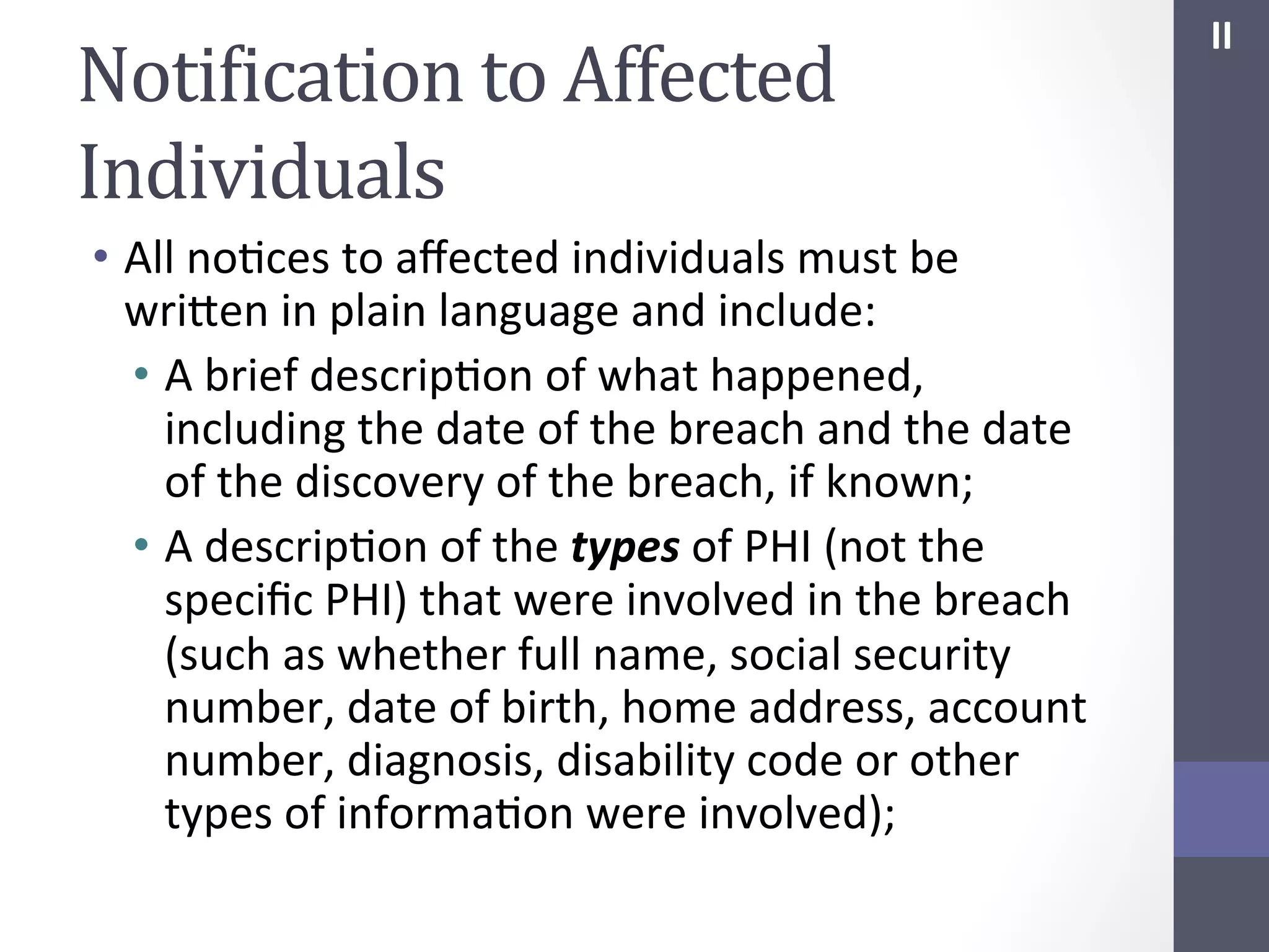 NotiIication	
  to	
  Affected	
  
Individuals	
  
•  All	
  noSces	
  to	
  aﬀected	
  individuals	
  must	
  be	
  
wrihen	
  in	
  plain	
  language	
  and	
  include:	
  
•  A	
  brief	
  descripSon	
  of	
  what	
  happened,	
  
including	
  the	
  date	
  of	
  the	
  breach	
  and	
  the	
  date	
  
of	
  the	
  discovery	
  of	
  the	
  breach,	
  if	
  known;	
  
•  A	
  descripSon	
  of	
  the	
  types	
  of	
  PHI	
  (not	
  the	
  
speciﬁc	
  PHI)	
  that	
  were	
  involved	
  in	
  the	
  breach	
  
(such	
  as	
  whether	
  full	
  name,	
  social	
  security	
  
number,	
  date	
  of	
  birth,	
  home	
  address,	
  account	
  
number,	
  diagnosis,	
  disability	
  code	
  or	
  other	
  
types	
  of	
  informaSon	
  were	
  involved);	
  

II	
  

 