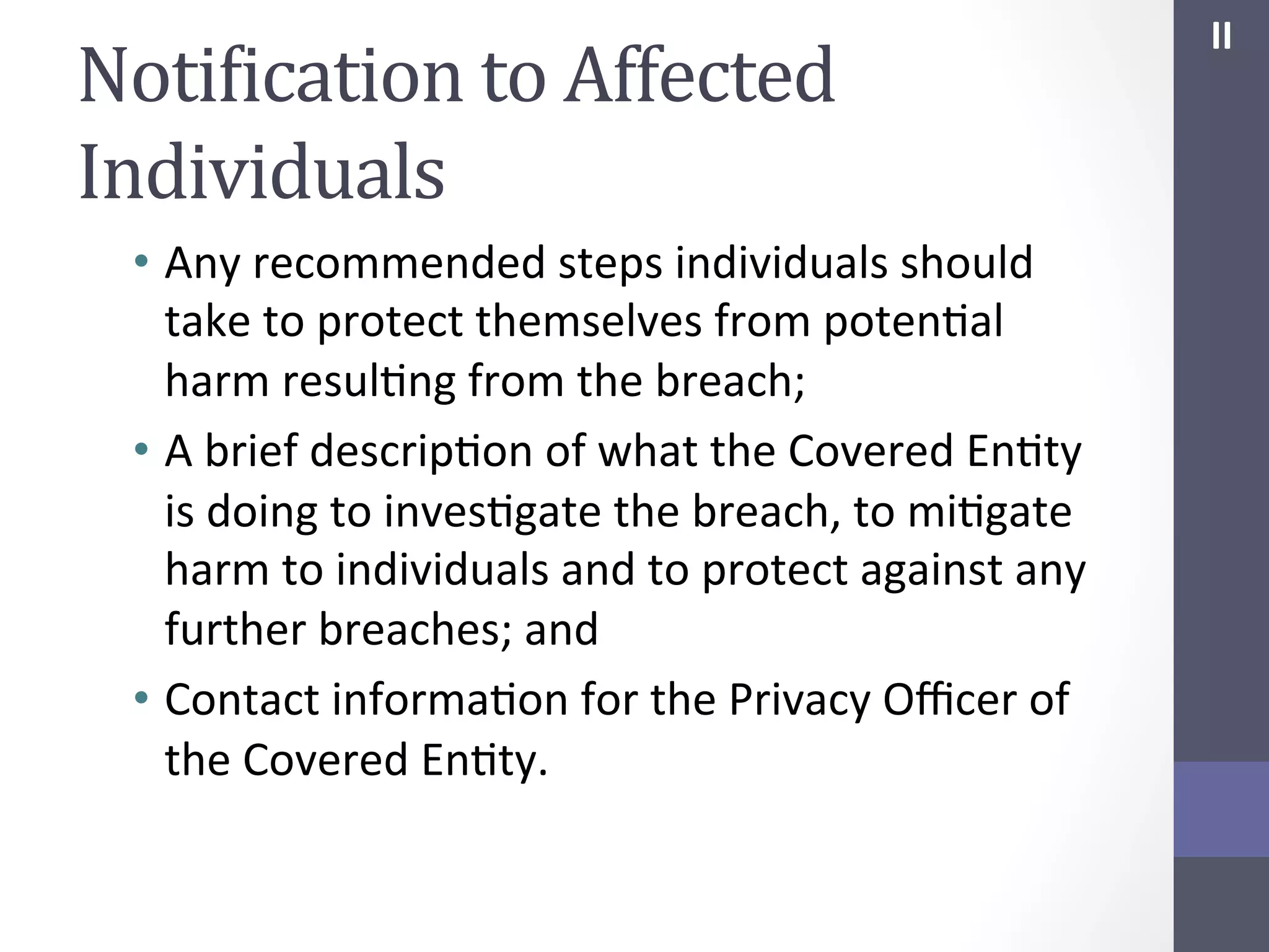 NotiIication	
  to	
  Affected	
  
Individuals	
  
•  Any	
  recommended	
  steps	
  individuals	
  should	
  
take	
  to	
  protect	
  themselves	
  from	
  potenSal	
  
harm	
  resulSng	
  from	
  the	
  breach;	
  
•  A	
  brief	
  descripSon	
  of	
  what	
  the	
  Covered	
  EnSty	
  
is	
  doing	
  to	
  invesSgate	
  the	
  breach,	
  to	
  miSgate	
  
harm	
  to	
  individuals	
  and	
  to	
  protect	
  against	
  any	
  
further	
  breaches;	
  and	
  	
  
•  Contact	
  informaSon	
  for	
  the	
  Privacy	
  Oﬃcer	
  of	
  
the	
  Covered	
  EnSty.	
  

II	
  

 