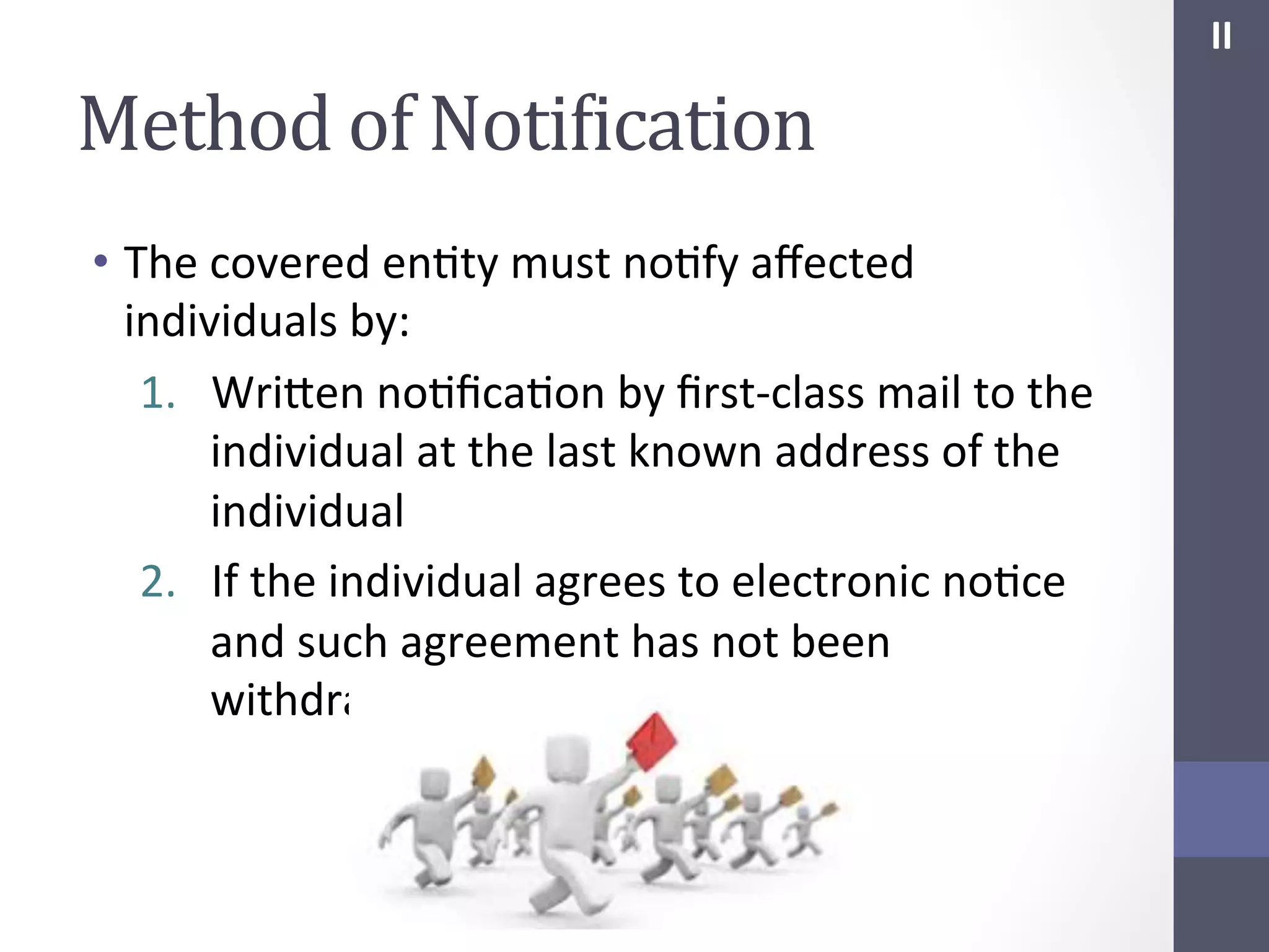 II	
  

Method	
  of	
  NotiIication	
  
•  The	
  covered	
  enSty	
  must	
  noSfy	
  aﬀected	
  
individuals	
  by:	
  
1.  Wrihen	
  noSﬁcaSon	
  by	
  ﬁrst-­‐class	
  mail	
  to	
  the	
  
individual	
  at	
  the	
  last	
  known	
  address	
  of	
  the	
  
individual	
  
2.  If	
  the	
  individual	
  agrees	
  to	
  electronic	
  noSce	
  
and	
  such	
  agreement	
  has	
  not	
  been	
  
withdrawn,	
  by	
  electronic	
  mail	
  

 