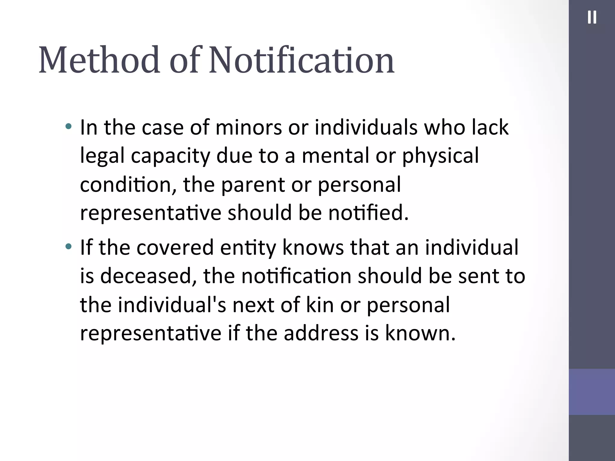 II	
  

Method	
  of	
  NotiIication	
  
•  In	
  the	
  case	
  of	
  minors	
  or	
  individuals	
  who	
  lack	
  
legal	
  capacity	
  due	
  to	
  a	
  mental	
  or	
  physical	
  
condiSon,	
  the	
  parent	
  or	
  personal	
  
representaSve	
  should	
  be	
  noSﬁed.	
  
•  If	
  the	
  covered	
  enSty	
  knows	
  that	
  an	
  individual	
  
is	
  deceased,	
  the	
  noSﬁcaSon	
  should	
  be	
  sent	
  to	
  
the	
  individual's	
  next	
  of	
  kin	
  or	
  personal	
  
representaSve	
  if	
  the	
  address	
  is	
  known.	
  

 