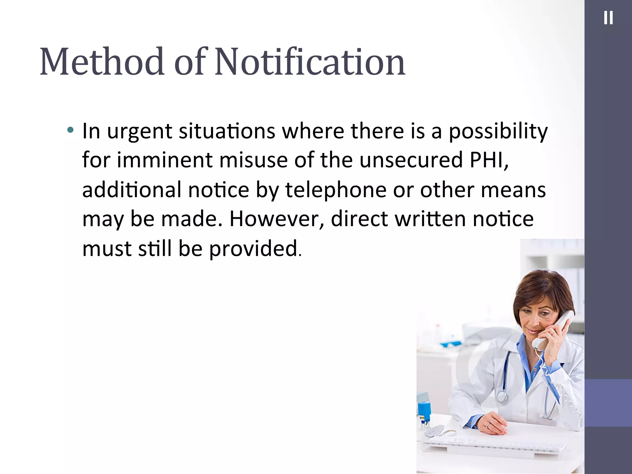 II	
  

Method	
  of	
  NotiIication	
  
•  In	
  urgent	
  situaSons	
  where	
  there	
  is	
  a	
  possibility	
  
for	
  imminent	
  misuse	
  of	
  the	
  unsecured	
  PHI,	
  
addiSonal	
  noSce	
  by	
  telephone	
  or	
  other	
  means	
  
may	
  be	
  made.	
  However,	
  direct	
  wrihen	
  noSce	
  
must	
  sSll	
  be	
  provided.	
  

 