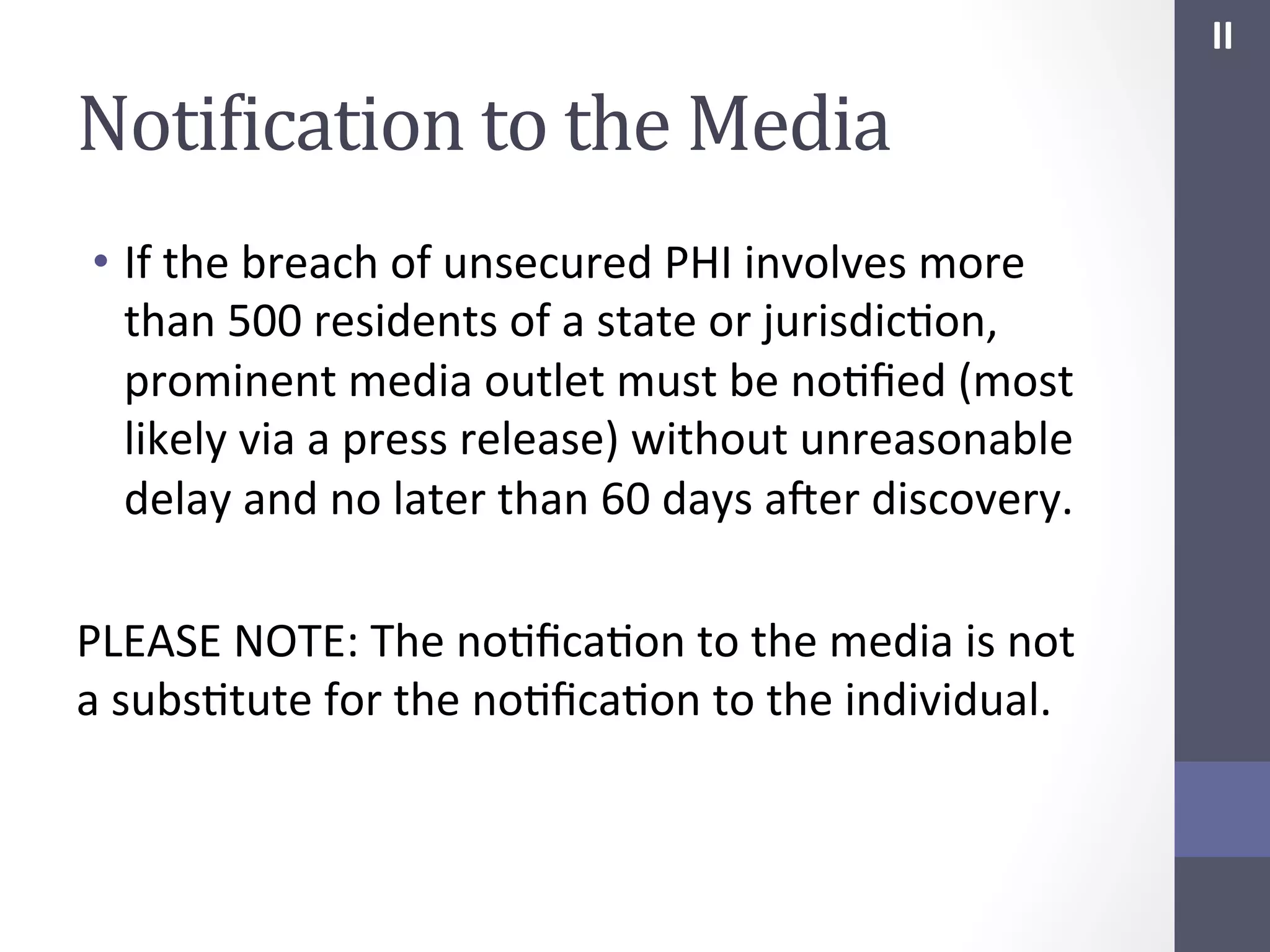 II	
  

NotiIication	
  to	
  the	
  Media	
  
•  If	
  the	
  breach	
  of	
  unsecured	
  PHI	
  involves	
  more	
  
than	
  500	
  residents	
  of	
  a	
  state	
  or	
  jurisdicSon,	
  
prominent	
  media	
  outlet	
  must	
  be	
  noSﬁed	
  (most	
  
likely	
  via	
  a	
  press	
  release)	
  without	
  unreasonable	
  
delay	
  and	
  no	
  later	
  than	
  60	
  days	
  afer	
  discovery.	
  
	
  
PLEASE	
  NOTE:	
  The	
  noSﬁcaSon	
  to	
  the	
  media	
  is	
  not	
  
a	
  subsStute	
  for	
  the	
  noSﬁcaSon	
  to	
  the	
  individual.	
  

 