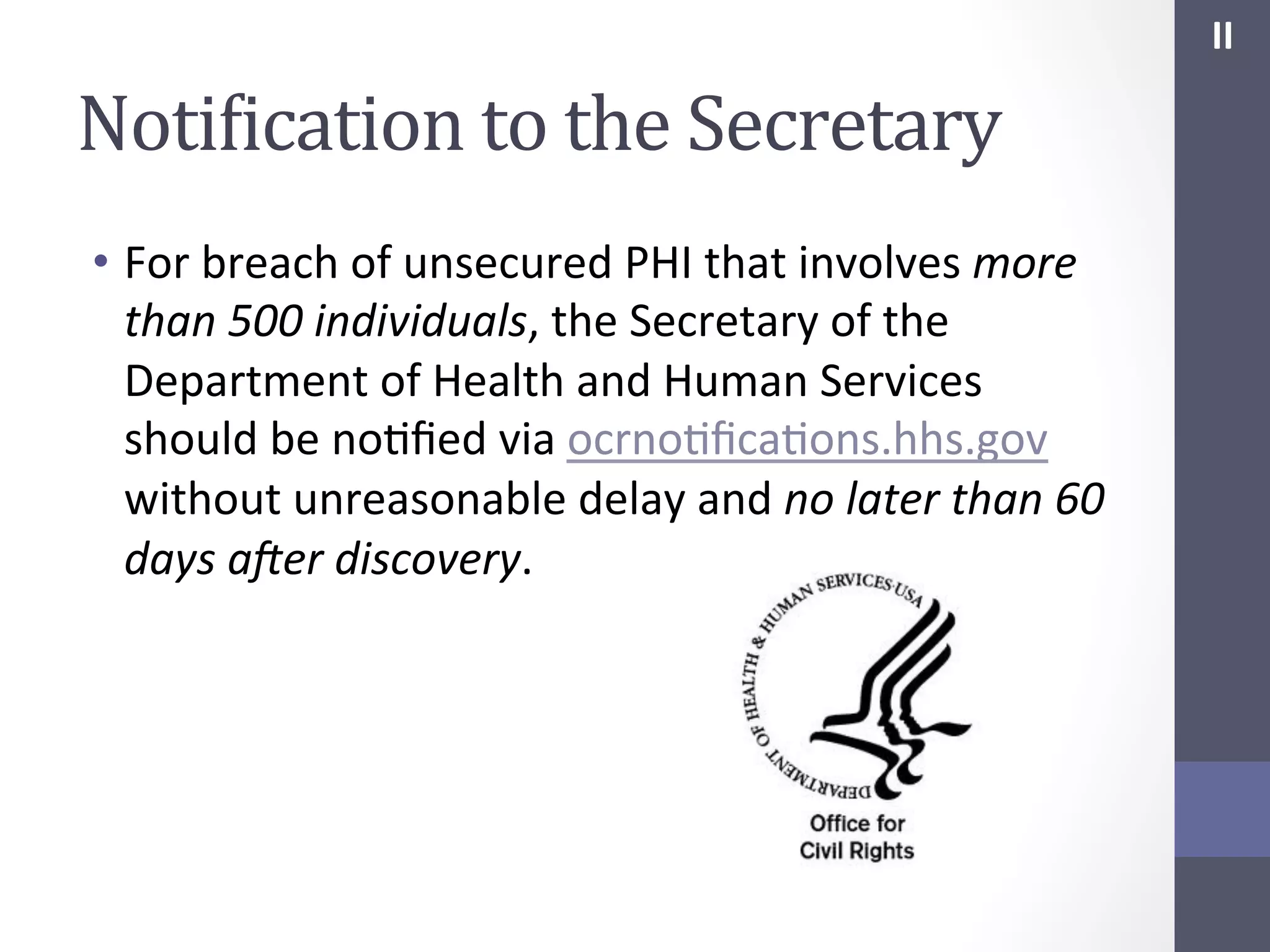 II	
  

NotiIication	
  to	
  the	
  Secretary	
  
•  For	
  breach	
  of	
  unsecured	
  PHI	
  that	
  involves	
  more	
  
than	
  500	
  individuals,	
  the	
  Secretary	
  of	
  the	
  
Department	
  of	
  Health	
  and	
  Human	
  Services	
  
should	
  be	
  noSﬁed	
  via	
  ocrnoSﬁcaSons.hhs.gov	
  
without	
  unreasonable	
  delay	
  and	
  no	
  later	
  than	
  60	
  
days	
  aBer	
  discovery.	
  
	
  

 