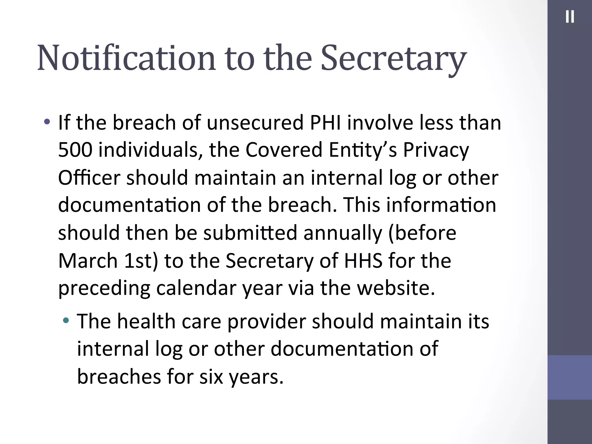 II	
  

NotiIication	
  to	
  the	
  Secretary	
  
•  If	
  the	
  breach	
  of	
  unsecured	
  PHI	
  involve	
  less	
  than	
  
500	
  individuals,	
  the	
  Covered	
  EnSty’s	
  Privacy	
  
Oﬃcer	
  should	
  maintain	
  an	
  internal	
  log	
  or	
  other	
  
documentaSon	
  of	
  the	
  breach.	
  This	
  informaSon	
  
should	
  then	
  be	
  submihed	
  annually	
  (before	
  
March	
  1st)	
  to	
  the	
  Secretary	
  of	
  HHS	
  for	
  the	
  
preceding	
  calendar	
  year	
  via	
  the	
  website.	
  	
  
•  The	
  health	
  care	
  provider	
  should	
  maintain	
  its	
  
internal	
  log	
  or	
  other	
  documentaSon	
  of	
  
breaches	
  for	
  six	
  years.	
  

 