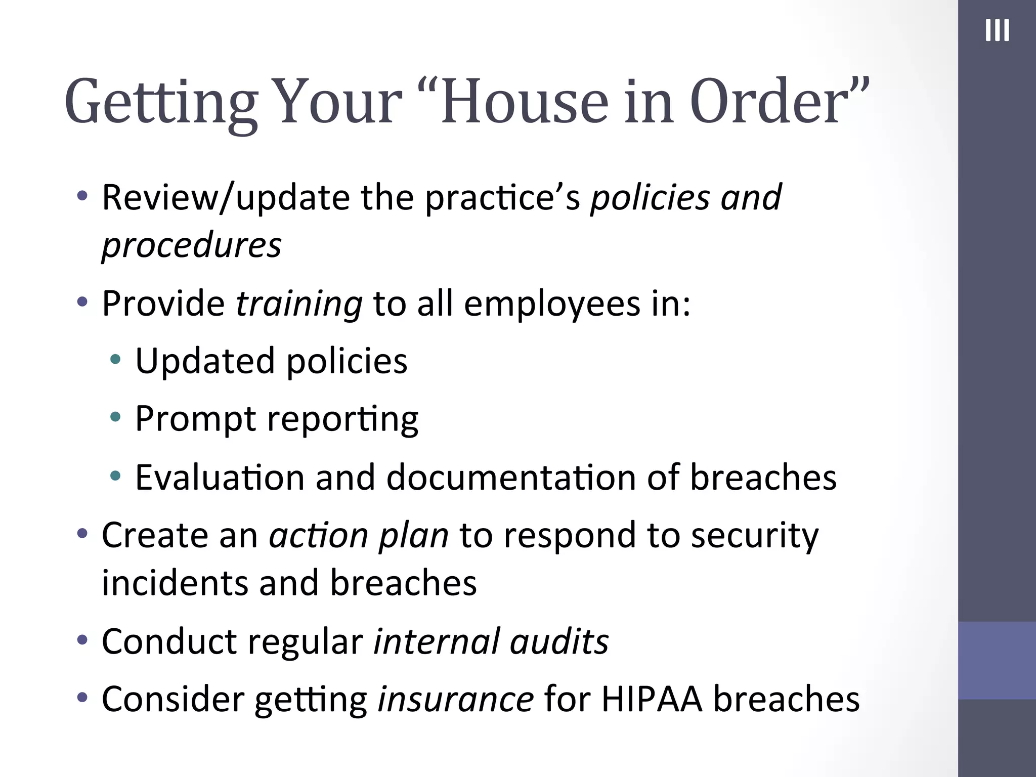 III	
  

Getting	
  Your	
  “House	
  in	
  Order”	
  
•  Review/update	
  the	
  pracSce’s	
  policies	
  and	
  
procedures	
  
•  Provide	
  training	
  to	
  all	
  employees	
  in:	
  
•  Updated	
  policies	
  
•  Prompt	
  reporSng	
  
•  EvaluaSon	
  and	
  documentaSon	
  of	
  breaches	
  
•  Create	
  an	
  ac;on	
  plan	
  to	
  respond	
  to	
  security	
  
incidents	
  and	
  breaches	
  
•  Conduct	
  regular	
  internal	
  audits	
  
•  Consider	
  geYng	
  insurance	
  for	
  HIPAA	
  breaches	
  

 
