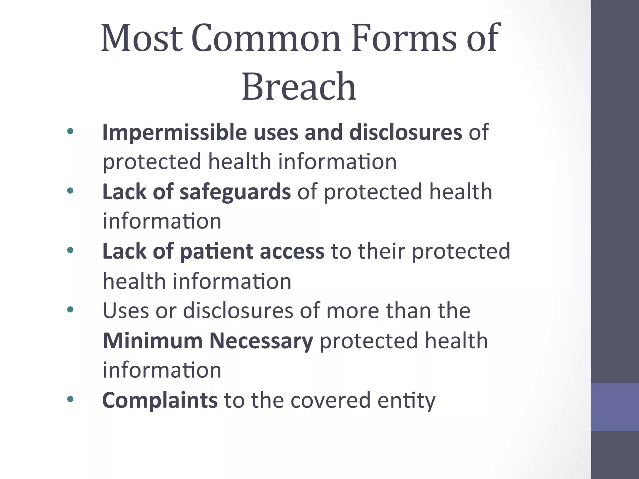 Most	
  Common	
  Forms	
  of	
  
Breach	
  
•  Impermissible	
  uses	
  and	
  disclosures	
  of	
  
protected	
  health	
  informaSon	
  
•  Lack	
  of	
  safeguards	
  of	
  protected	
  health	
  
informaSon	
  
•  Lack	
  of	
  pa5ent	
  access	
  to	
  their	
  protected	
  
health	
  informaSon	
  
•  Uses	
  or	
  disclosures	
  of	
  more	
  than	
  the	
  
Minimum	
  Necessary	
  protected	
  health	
  
informaSon	
  
•  Complaints	
  to	
  the	
  covered	
  enSty	
  

 