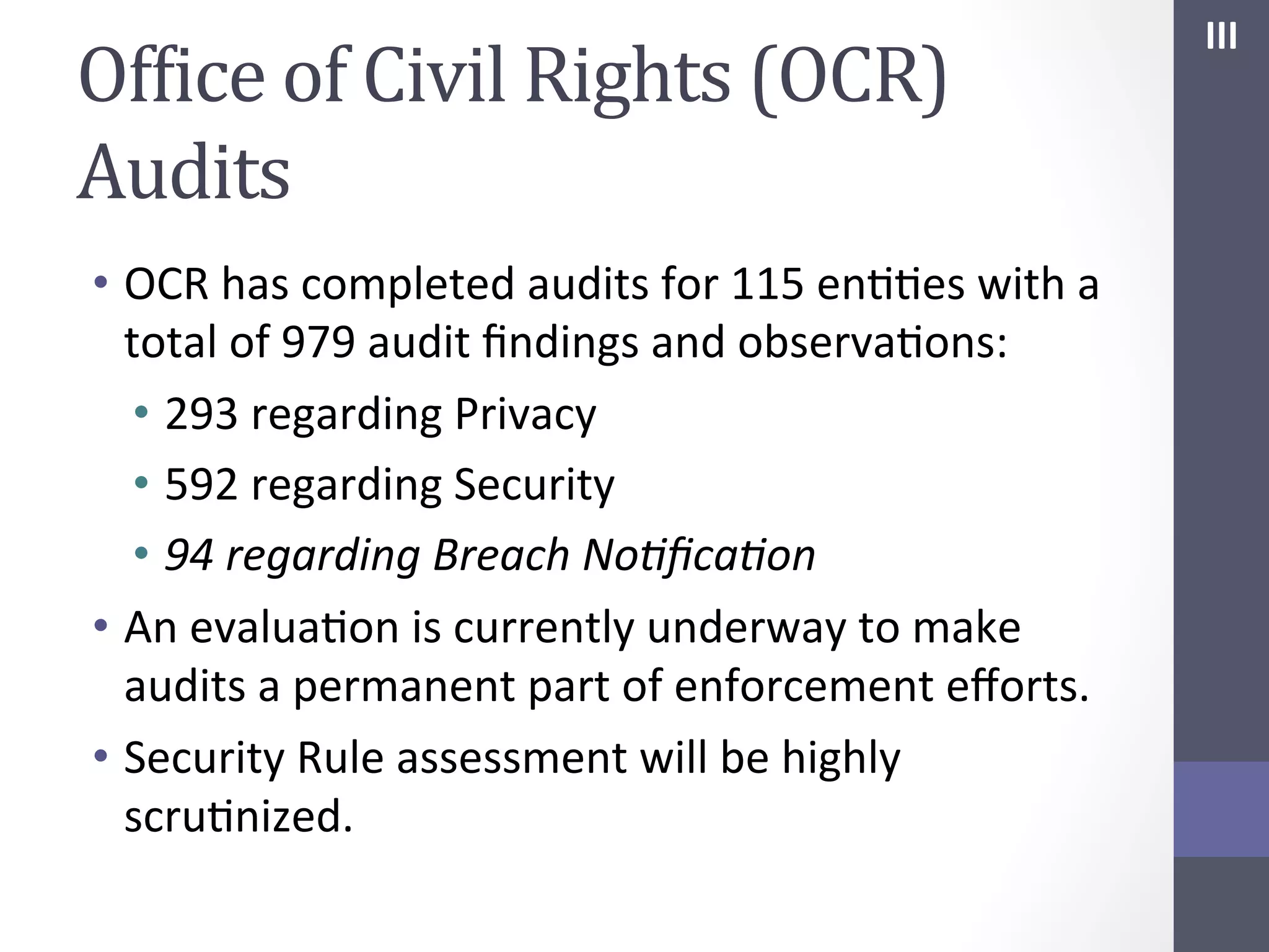 OfIice	
  of	
  Civil	
  Rights	
  (OCR)	
  
Audits	
  
•  OCR	
  has	
  completed	
  audits	
  for	
  115	
  enSSes	
  with	
  a	
  
total	
  of	
  979	
  audit	
  ﬁndings	
  and	
  observaSons:	
  
•  293	
  regarding	
  Privacy	
  
•  592	
  regarding	
  Security	
  
•  94	
  regarding	
  Breach	
  No;ﬁca;on	
  
•  An	
  evaluaSon	
  is	
  currently	
  underway	
  to	
  make	
  
audits	
  a	
  permanent	
  part	
  of	
  enforcement	
  eﬀorts.	
  
•  Security	
  Rule	
  assessment	
  will	
  be	
  highly	
  
scruSnized.	
  	
  	
  

III	
  

 