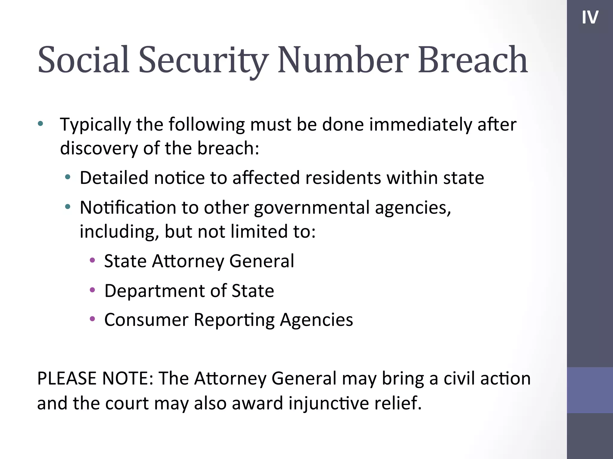IV	
  

Social	
  Security	
  Number	
  Breach	
  
•  Typically	
  the	
  following	
  must	
  be	
  done	
  immediately	
  afer	
  
discovery	
  of	
  the	
  breach:	
  
•  Detailed	
  noSce	
  to	
  aﬀected	
  residents	
  within	
  state	
  
•  NoSﬁcaSon	
  to	
  other	
  governmental	
  agencies,	
  
including,	
  but	
  not	
  limited	
  to:	
  
•  State	
  Ahorney	
  General	
  
•  Department	
  of	
  State	
  
•  Consumer	
  ReporSng	
  Agencies	
  
	
  
PLEASE	
  NOTE:	
  The	
  Ahorney	
  General	
  may	
  bring	
  a	
  civil	
  acSon	
  
and	
  the	
  court	
  may	
  also	
  award	
  injuncSve	
  relief.	
  

 