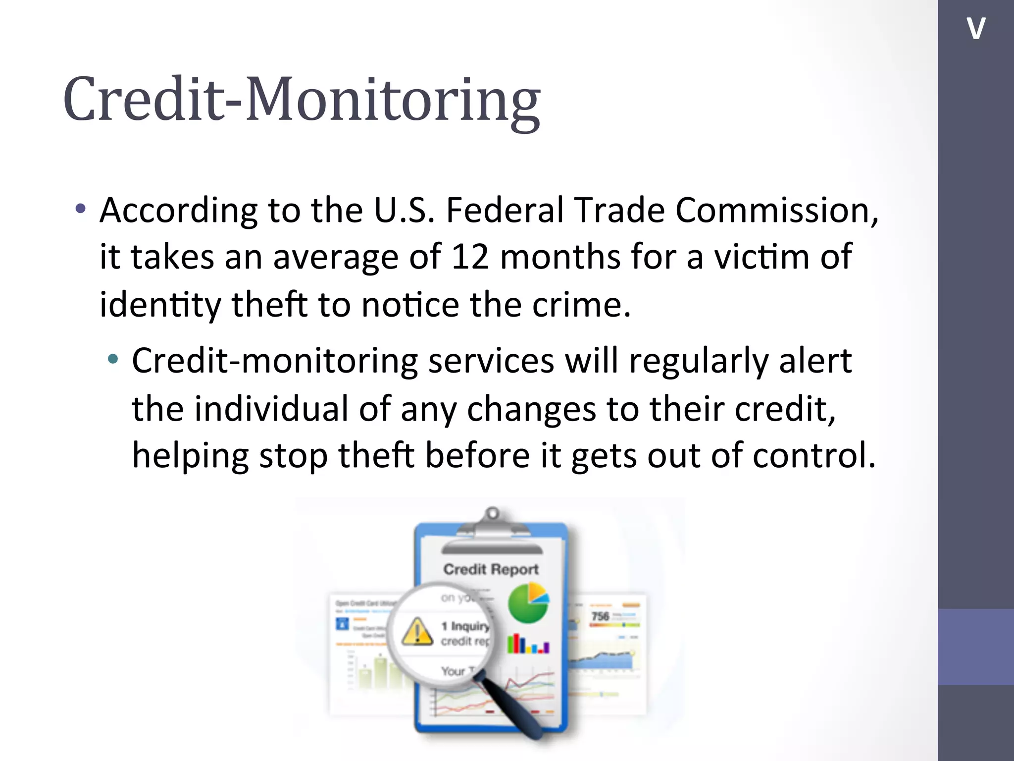 V	
  

Credit-­‐Monitoring	
  
•  According	
  to	
  the	
  U.S.	
  Federal	
  Trade	
  Commission,	
  
it	
  takes	
  an	
  average	
  of	
  12	
  months	
  for	
  a	
  vicSm	
  of	
  
idenSty	
  thef	
  to	
  noSce	
  the	
  crime.	
  
•  Credit-­‐monitoring	
  services	
  will	
  regularly	
  alert	
  
the	
  individual	
  of	
  any	
  changes	
  to	
  their	
  credit,	
  
helping	
  stop	
  thef	
  before	
  it	
  gets	
  out	
  of	
  control.	
  
	
  

 