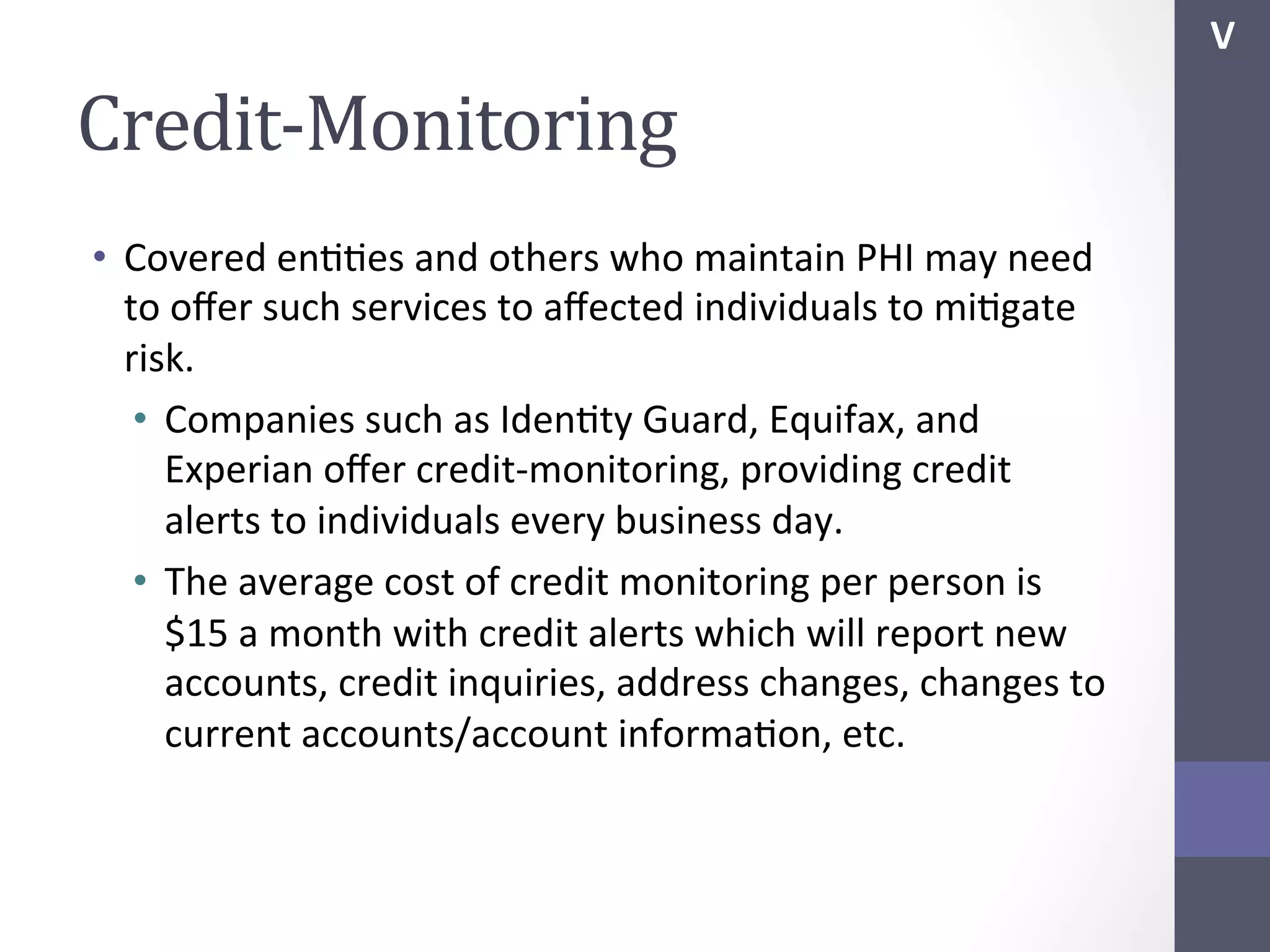 V	
  

Credit-­‐Monitoring	
  
•  Covered	
  enSSes	
  and	
  others	
  who	
  maintain	
  PHI	
  may	
  need	
  
to	
  oﬀer	
  such	
  services	
  to	
  aﬀected	
  individuals	
  to	
  miSgate	
  
risk.	
  
•  Companies	
  such	
  as	
  IdenSty	
  Guard,	
  Equifax,	
  and	
  
Experian	
  oﬀer	
  credit-­‐monitoring,	
  providing	
  credit	
  
alerts	
  to	
  individuals	
  every	
  business	
  day.	
  
•  The	
  average	
  cost	
  of	
  credit	
  monitoring	
  per	
  person	
  is	
  
$15	
  a	
  month	
  with	
  credit	
  alerts	
  which	
  will	
  report	
  new	
  
accounts,	
  credit	
  inquiries,	
  address	
  changes,	
  changes	
  to	
  
current	
  accounts/account	
  informaSon,	
  etc.	
  

 