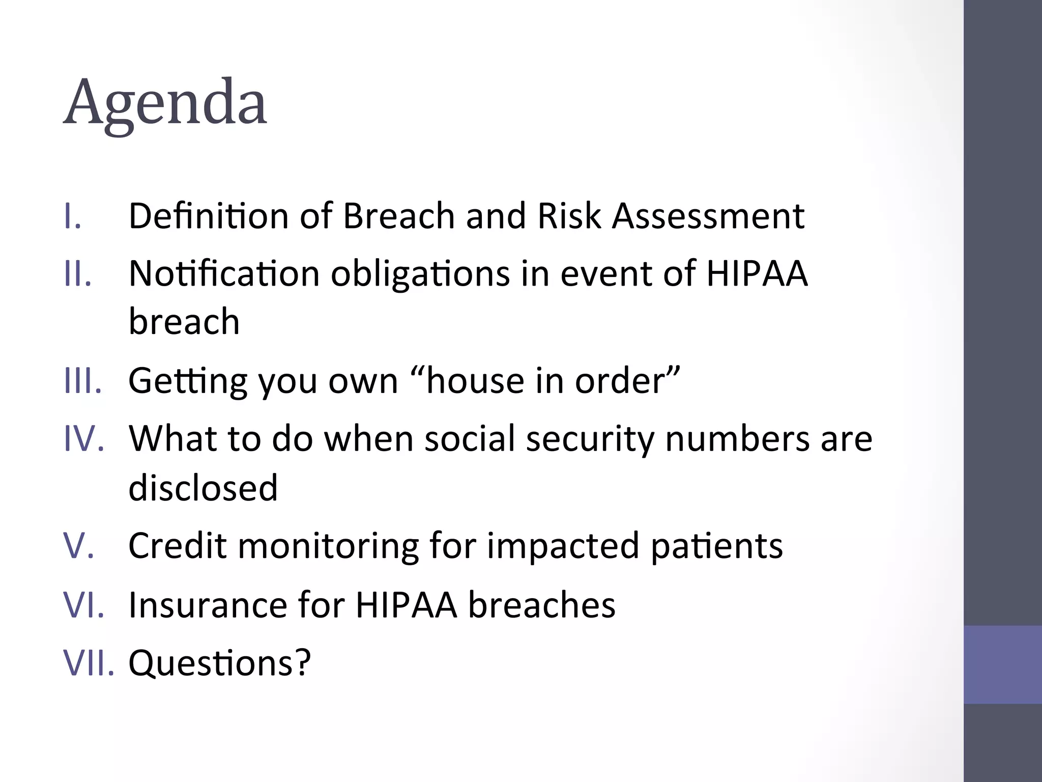 Agenda	
  
I.  DeﬁniSon	
  of	
  Breach	
  and	
  Risk	
  Assessment	
  
II.  NoSﬁcaSon	
  obligaSons	
  in	
  event	
  of	
  HIPAA	
  
breach	
  
III.  GeYng	
  you	
  own	
  “house	
  in	
  order”	
  	
  
IV.  What	
  to	
  do	
  when	
  social	
  security	
  numbers	
  are	
  
disclosed	
  
V.  Credit	
  monitoring	
  for	
  impacted	
  paSents	
  
VI.  Insurance	
  for	
  HIPAA	
  breaches	
  
VII.  QuesSons?	
  

 