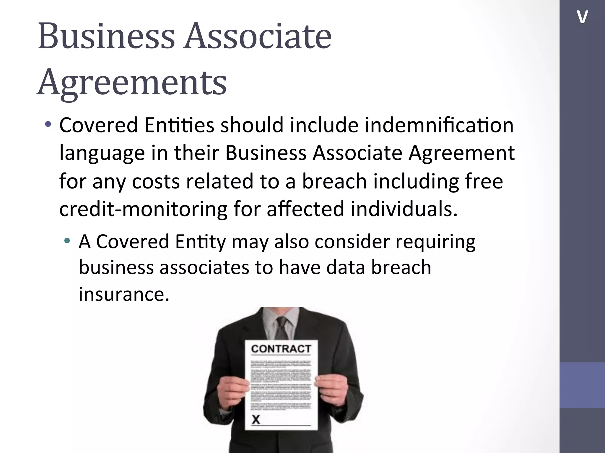 Business	
  Associate	
  
Agreements	
  
•  Covered	
  EnSSes	
  should	
  include	
  indemniﬁcaSon	
  
language	
  in	
  their	
  Business	
  Associate	
  Agreement	
  
for	
  any	
  costs	
  related	
  to	
  a	
  breach	
  including	
  free	
  
credit-­‐monitoring	
  for	
  aﬀected	
  individuals.	
  
•  A	
  Covered	
  EnSty	
  may	
  also	
  consider	
  requiring	
  
business	
  associates	
  to	
  have	
  data	
  breach	
  
insurance.	
  	
  

V	
  

 
