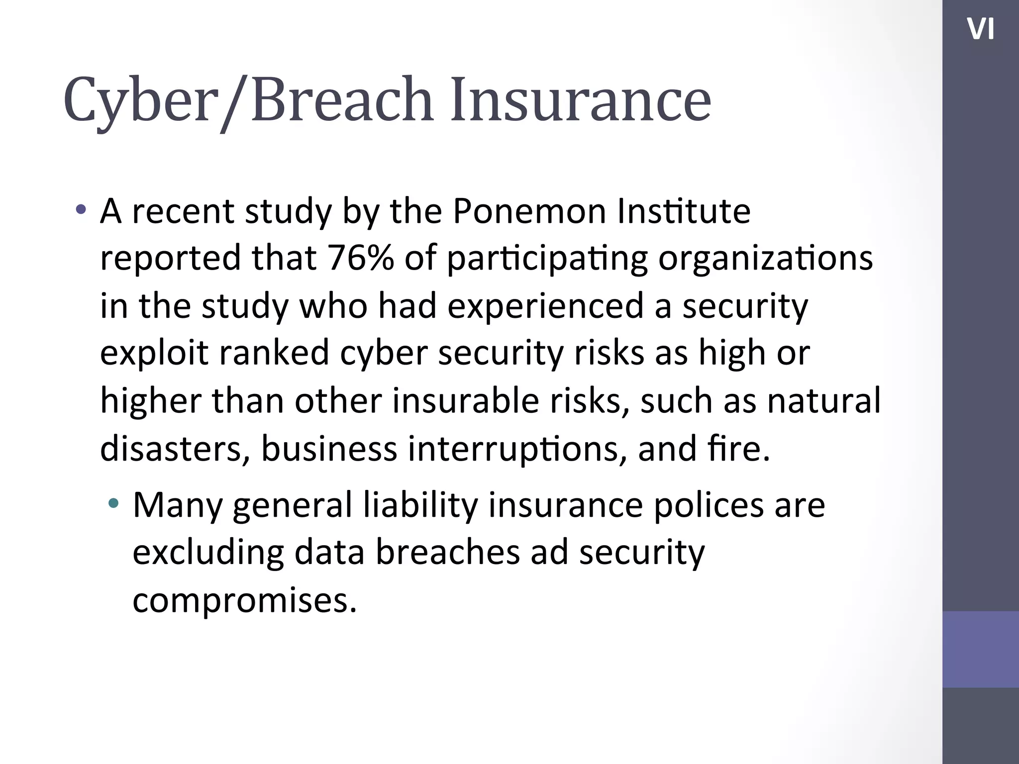 VI	
  

Cyber/Breach	
  Insurance	
  
•  A	
  recent	
  study	
  by	
  the	
  Ponemon	
  InsStute	
  
reported	
  that	
  76%	
  of	
  parScipaSng	
  organizaSons	
  
in	
  the	
  study	
  who	
  had	
  experienced	
  a	
  security	
  
exploit	
  ranked	
  cyber	
  security	
  risks	
  as	
  high	
  or	
  
higher	
  than	
  other	
  insurable	
  risks,	
  such	
  as	
  natural	
  
disasters,	
  business	
  interrupSons,	
  and	
  ﬁre.	
  
•  Many	
  general	
  liability	
  insurance	
  polices	
  are	
  
excluding	
  data	
  breaches	
  ad	
  security	
  
compromises.	
  

 