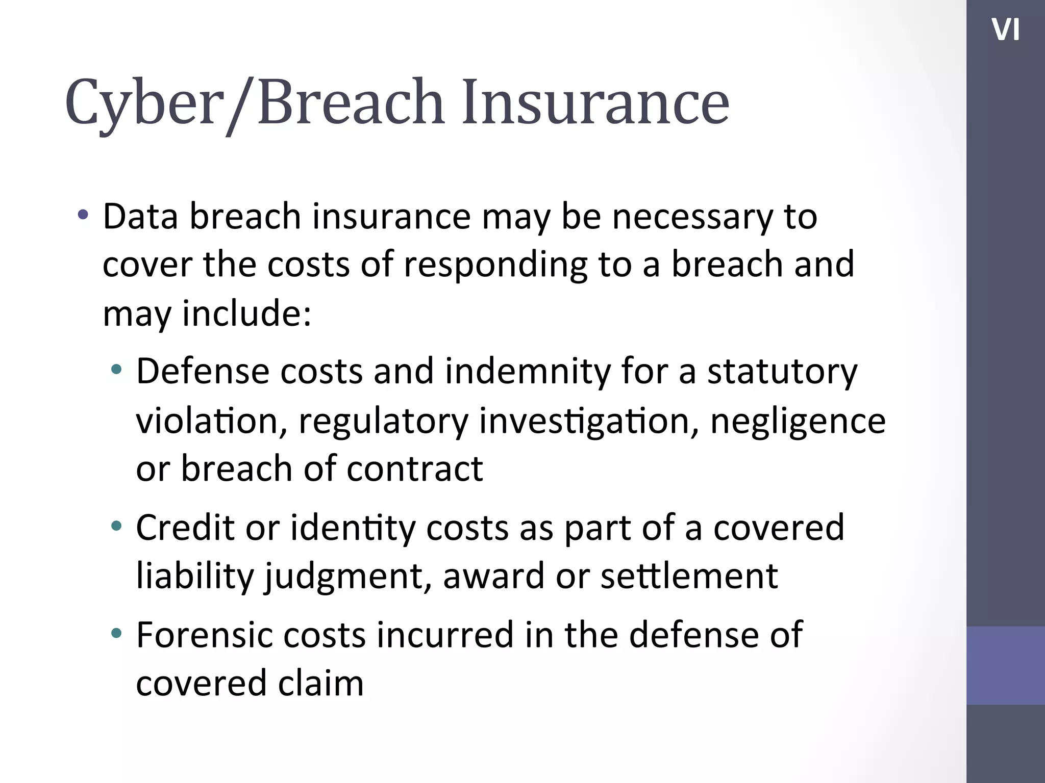 VI	
  

Cyber/Breach	
  Insurance	
  
•  Data	
  breach	
  insurance	
  may	
  be	
  necessary	
  to	
  
cover	
  the	
  costs	
  of	
  responding	
  to	
  a	
  breach	
  and	
  
may	
  include:	
  
•  Defense	
  costs	
  and	
  indemnity	
  for	
  a	
  statutory	
  
violaSon,	
  regulatory	
  invesSgaSon,	
  negligence	
  
or	
  breach	
  of	
  contract	
  
•  Credit	
  or	
  idenSty	
  costs	
  as	
  part	
  of	
  a	
  covered	
  
liability	
  judgment,	
  award	
  or	
  sehlement	
  
•  Forensic	
  costs	
  incurred	
  in	
  the	
  defense	
  of	
  
covered	
  claim	
  

 