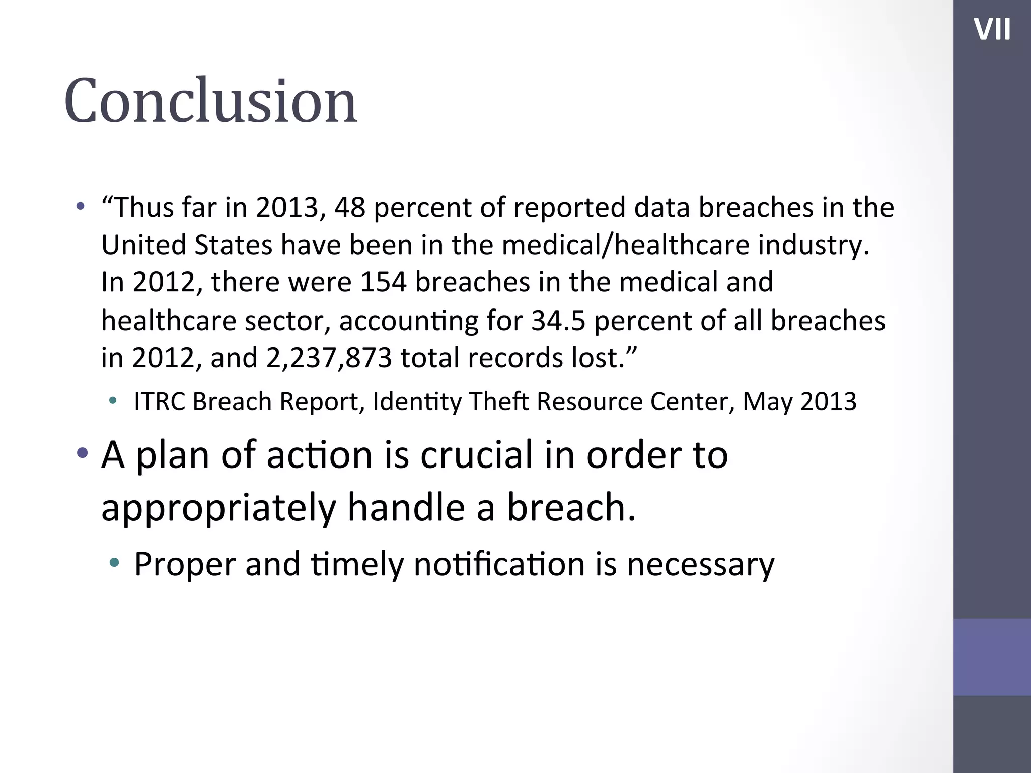 VII	
  

Conclusion	
  
•  “Thus	
  far	
  in	
  2013,	
  48	
  percent	
  of	
  reported	
  data	
  breaches	
  in	
  the	
  
United	
  States	
  have	
  been	
  in	
  the	
  medical/healthcare	
  industry.	
  
In	
  2012,	
  there	
  were	
  154	
  breaches	
  in	
  the	
  medical	
  and	
  
healthcare	
  sector,	
  accounSng	
  for	
  34.5	
  percent	
  of	
  all	
  breaches	
  
in	
  2012,	
  and	
  2,237,873	
  total	
  records	
  lost.”	
  
•  ITRC	
  Breach	
  Report,	
  IdenSty	
  Thef	
  Resource	
  Center,	
  May	
  2013	
  

•  A	
  plan	
  of	
  acSon	
  is	
  crucial	
  in	
  order	
  to	
  
appropriately	
  handle	
  a	
  breach.	
  
•  Proper	
  and	
  Smely	
  noSﬁcaSon	
  is	
  necessary	
  
	
  
	
  

	
  

 