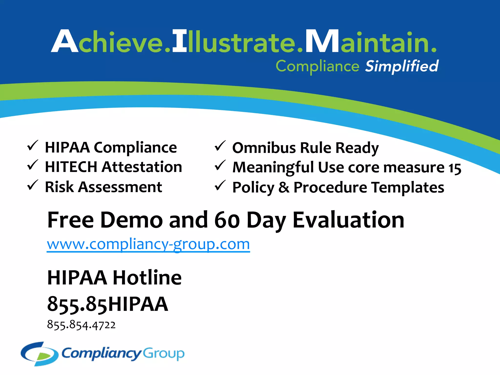   HIPAA	
  Compliance	
  
  HITECH	
  Attestation	
  
  Risk	
  Assessment	
  

  Omnibus	
  Rule	
  Ready	
  
  Meaningful	
  Use	
  core	
  measure	
  15	
  
  Policy	
  &	
  Procedure	
  Templates	
  	
  

Free	
  Demo	
  and	
  60	
  Day	
  Evaluation	
  
www.compliancy-­‐group.com	
  
	
  

HIPAA	
  Hotline	
  	
  	
  
855.85HIPAA	
  
855.854.4722	
  	
  

 