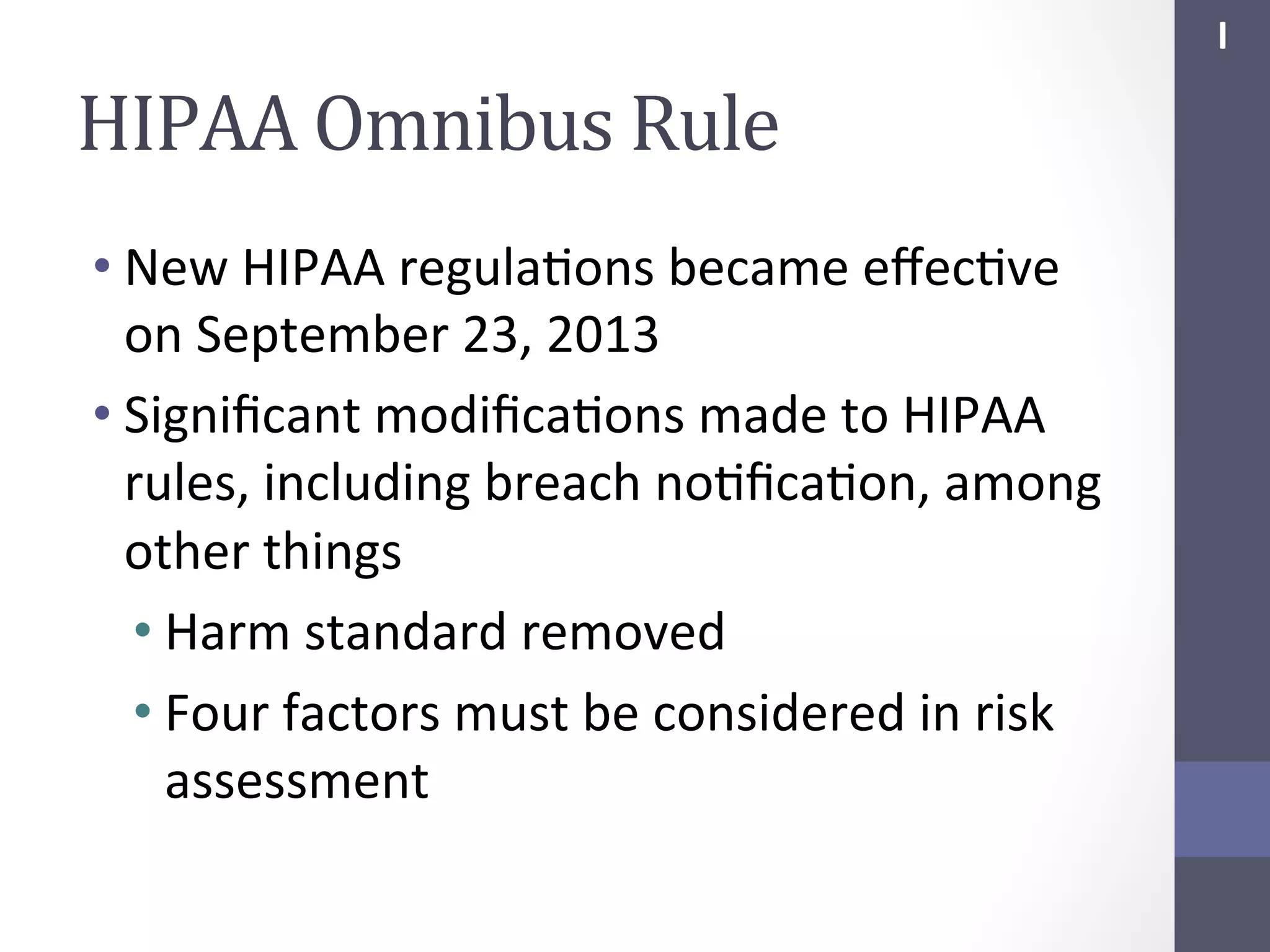 I	
  

HIPAA	
  Omnibus	
  Rule	
  
• New	
  HIPAA	
  regulaSons	
  became	
  eﬀecSve	
  
on	
  September	
  23,	
  2013	
  
• Signiﬁcant	
  modiﬁcaSons	
  made	
  to	
  HIPAA	
  
rules,	
  including	
  breach	
  noSﬁcaSon,	
  among	
  
other	
  things	
  
• Harm	
  standard	
  removed	
  
• Four	
  factors	
  must	
  be	
  considered	
  in	
  risk	
  
assessment	
  

 