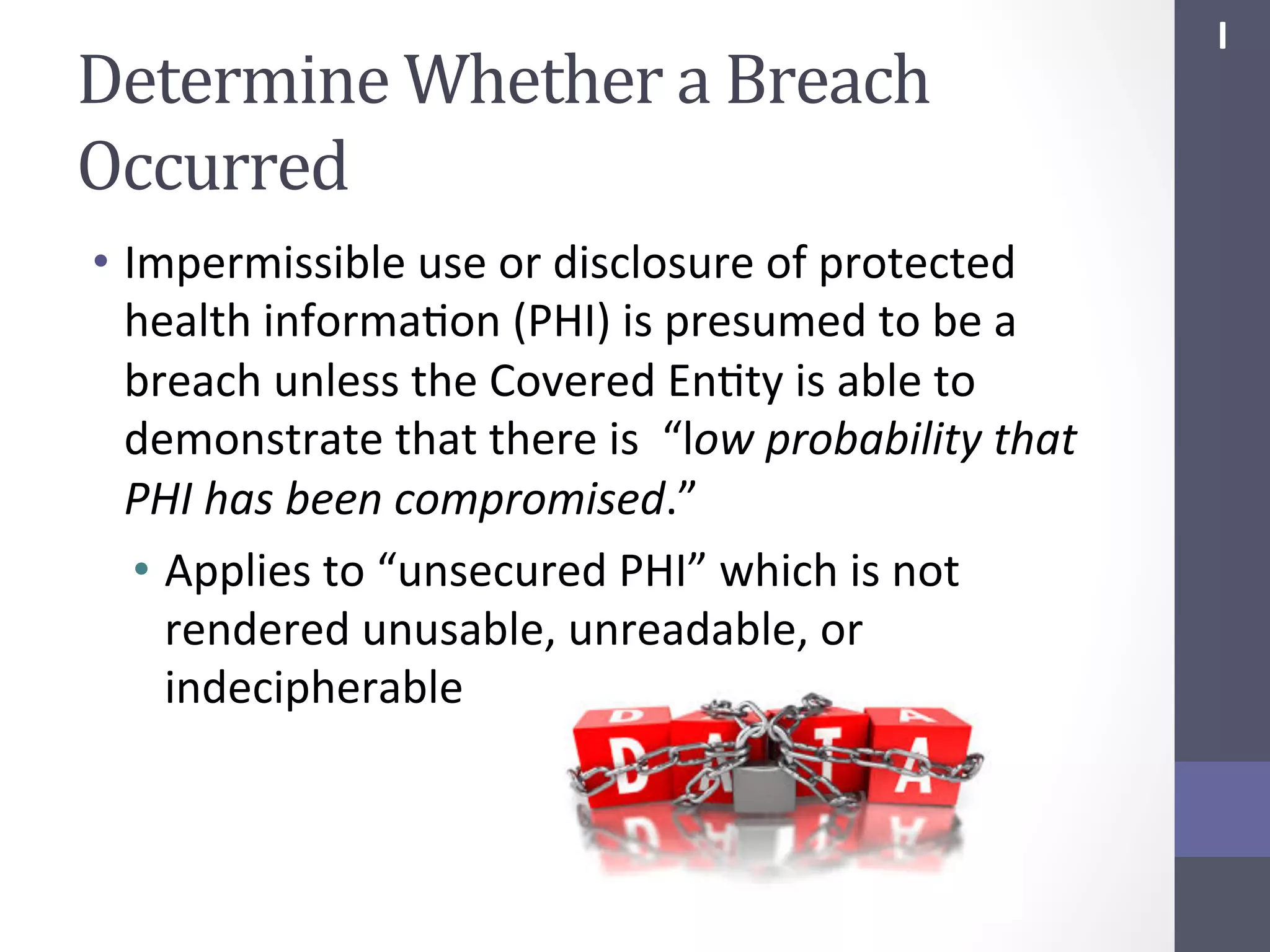 Determine	
  Whether	
  a	
  Breach	
  
Occurred	
  
•  Impermissible	
  use	
  or	
  disclosure	
  of	
  protected	
  
health	
  informaSon	
  (PHI)	
  is	
  presumed	
  to	
  be	
  a	
  
breach	
  unless	
  the	
  Covered	
  EnSty	
  is	
  able	
  to	
  
demonstrate	
  that	
  there	
  is	
  	
  “low	
  probability	
  that	
  
PHI	
  has	
  been	
  compromised.”	
  
•  Applies	
  to	
  “unsecured	
  PHI”	
  which	
  is	
  not	
  
rendered	
  unusable,	
  unreadable,	
  or	
  
indecipherable	
  

I	
  

 