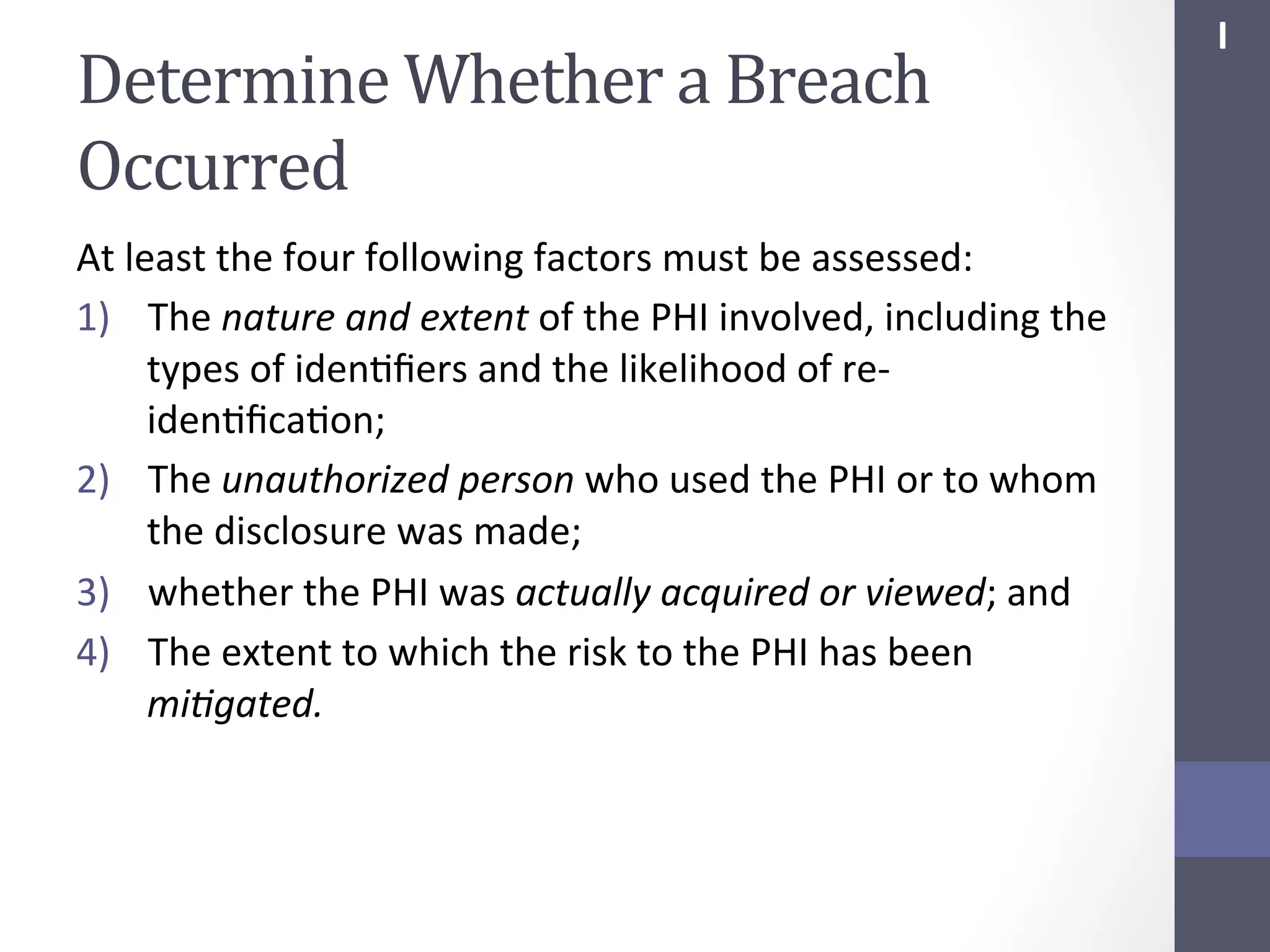 Determine	
  Whether	
  a	
  Breach	
  
Occurred	
  
At	
  least	
  the	
  four	
  following	
  factors	
  must	
  be	
  assessed:	
  
1)  The	
  nature	
  and	
  extent	
  of	
  the	
  PHI	
  involved,	
  including	
  the	
  
types	
  of	
  idenSﬁers	
  and	
  the	
  likelihood	
  of	
  re-­‐
idenSﬁcaSon;	
  
2)  The	
  unauthorized	
  person	
  who	
  used	
  the	
  PHI	
  or	
  to	
  whom	
  
the	
  disclosure	
  was	
  made;	
  
3)  whether	
  the	
  PHI	
  was	
  actually	
  acquired	
  or	
  viewed;	
  and	
  
4)  The	
  extent	
  to	
  which	
  the	
  risk	
  to	
  the	
  PHI	
  has	
  been	
  
mi;gated.	
  

I	
  

 