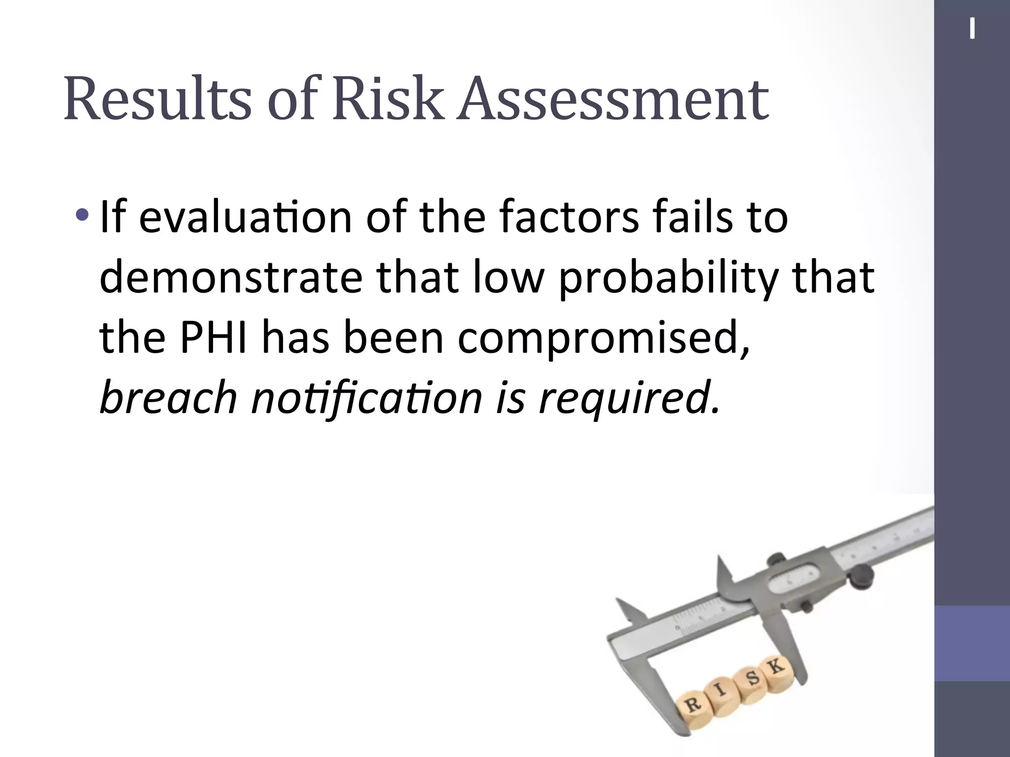 I	
  

Results	
  of	
  Risk	
  Assessment	
  
• If	
  evaluaSon	
  of	
  the	
  factors	
  fails	
  to	
  
demonstrate	
  that	
  low	
  probability	
  that	
  
the	
  PHI	
  has	
  been	
  compromised,	
  
breach	
  no;ﬁca;on	
  is	
  required.	
  

 