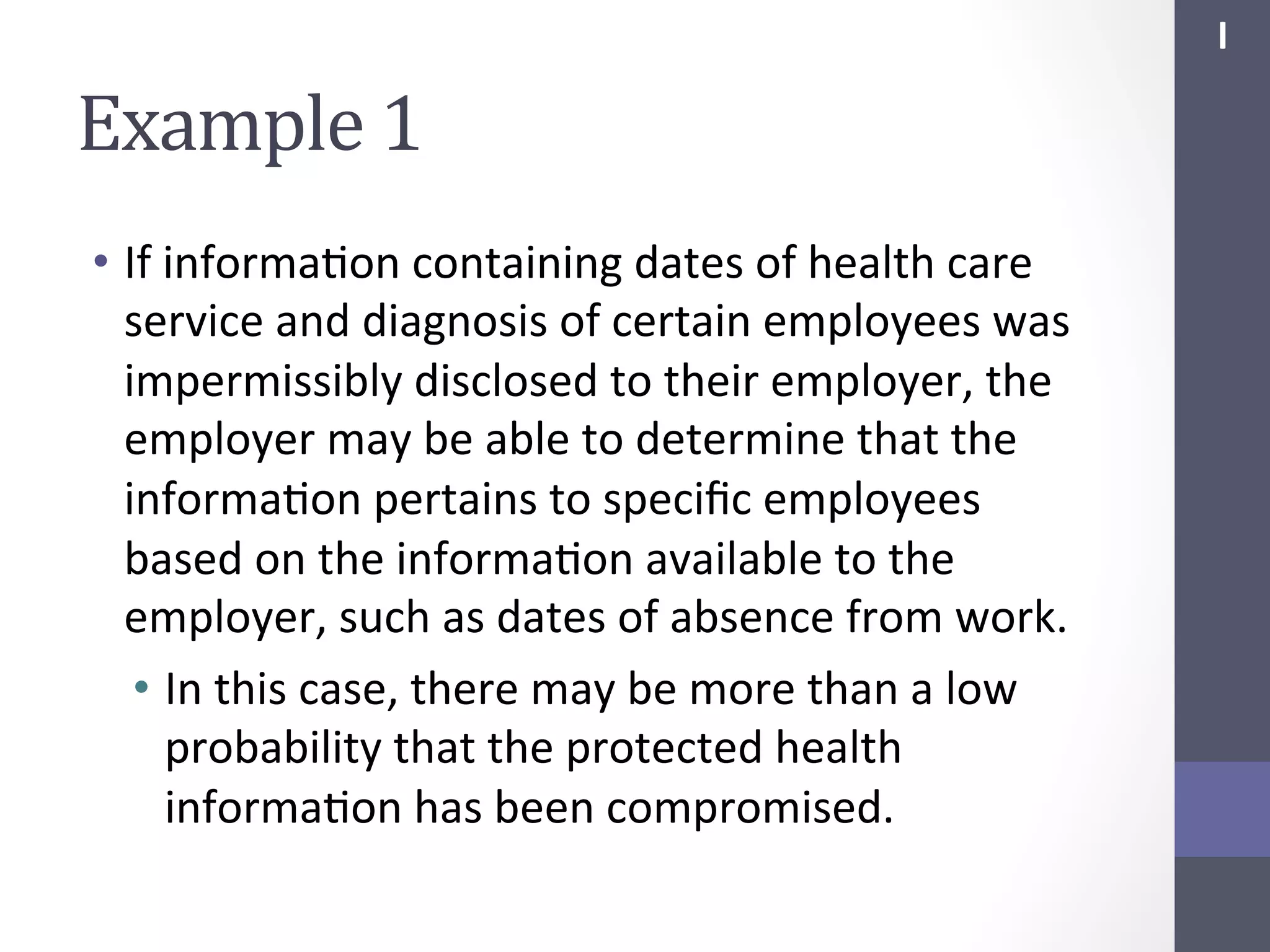 I	
  

Example	
  1	
  
•  If	
  informaSon	
  containing	
  dates	
  of	
  health	
  care	
  
service	
  and	
  diagnosis	
  of	
  certain	
  employees	
  was	
  
impermissibly	
  disclosed	
  to	
  their	
  employer,	
  the	
  
employer	
  may	
  be	
  able	
  to	
  determine	
  that	
  the	
  
informaSon	
  pertains	
  to	
  speciﬁc	
  employees	
  
based	
  on	
  the	
  informaSon	
  available	
  to	
  the	
  
employer,	
  such	
  as	
  dates	
  of	
  absence	
  from	
  work.	
  	
  	
  
•  In	
  this	
  case,	
  there	
  may	
  be	
  more	
  than	
  a	
  low	
  
probability	
  that	
  the	
  protected	
  health	
  
informaSon	
  has	
  been	
  compromised.	
  

 
