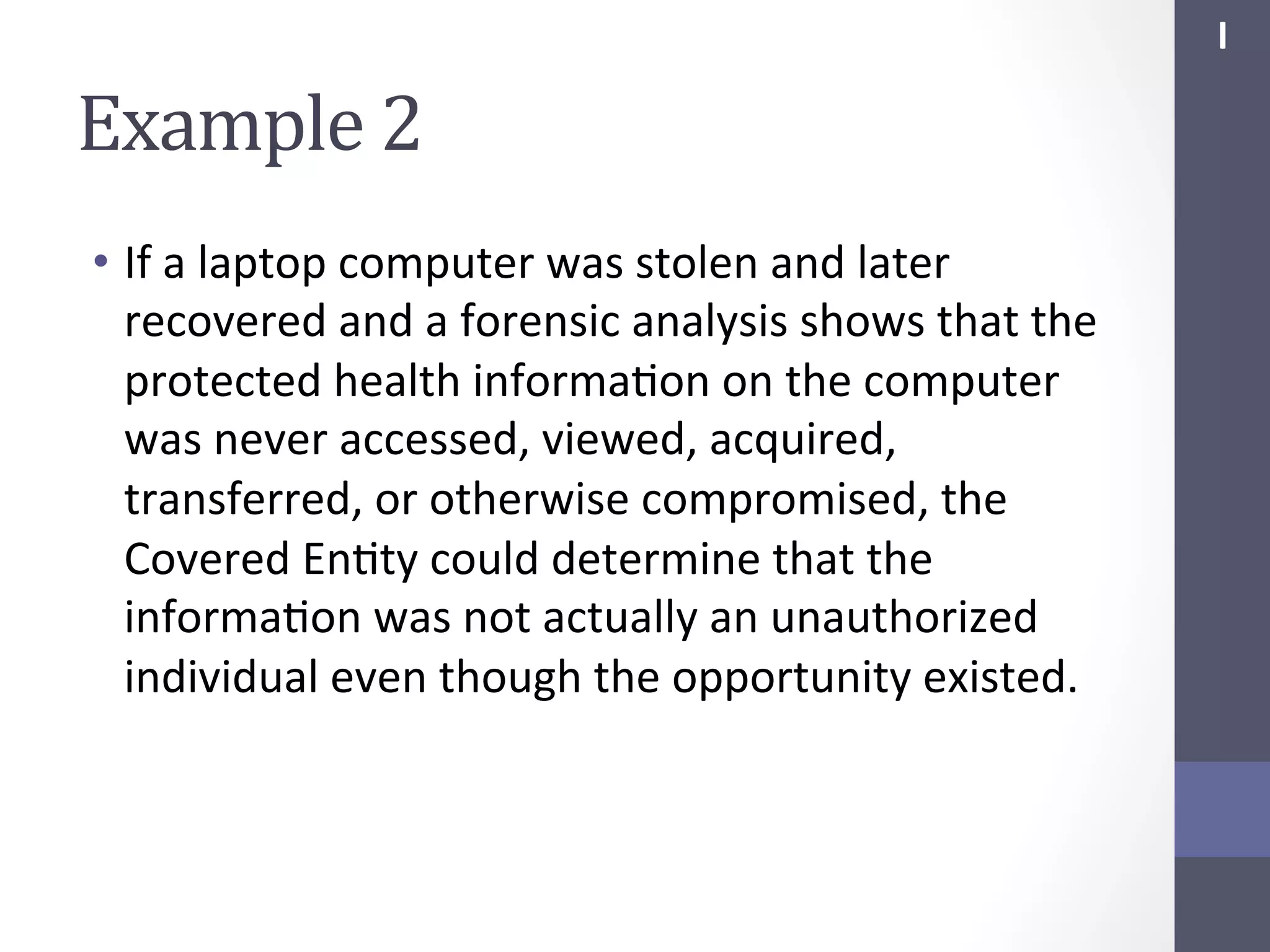 I	
  

Example	
  2	
  
•  If	
  a	
  laptop	
  computer	
  was	
  stolen	
  and	
  later	
  
recovered	
  and	
  a	
  forensic	
  analysis	
  shows	
  that	
  the	
  
protected	
  health	
  informaSon	
  on	
  the	
  computer	
  
was	
  never	
  accessed,	
  viewed,	
  acquired,	
  
transferred,	
  or	
  otherwise	
  compromised,	
  the	
  
Covered	
  EnSty	
  could	
  determine	
  that	
  the	
  
informaSon	
  was	
  not	
  actually	
  an	
  unauthorized	
  
individual	
  even	
  though	
  the	
  opportunity	
  existed.	
  

 