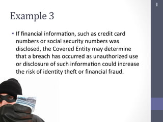 I	
  

Example	
  3	
  
•  If	
  ﬁnancial	
  informaSon,	
  such	
  as	
  credit	
  card	
  
numbers	
  or	
  social	
  security	
  numbers	
  was	
  
disclosed,	
  the	
  Covered	
  EnSty	
  may	
  determine	
  
that	
  a	
  breach	
  has	
  occurred	
  as	
  unauthorized	
  use	
  
or	
  disclosure	
  of	
  such	
  informaSon	
  could	
  increase	
  
the	
  risk	
  of	
  idenSty	
  thef	
  or	
  ﬁnancial	
  fraud.	
  

 