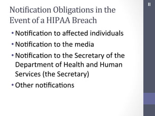 NotiIication	
  Obligations	
  in	
  the	
  
Event	
  of	
  a	
  HIPAA	
  Breach	
  
• NoSﬁcaSon	
  to	
  aﬀected	
  individuals	
  
• NoSﬁcaSon	
  to	
  the	
  media	
  
• NoSﬁcaSon	
  to	
  the	
  Secretary	
  of	
  the	
  
Department	
  of	
  Health	
  and	
  Human	
  
Services	
  (the	
  Secretary)	
  
• Other	
  noSﬁcaSons	
  	
  
	
  

II	
  

 