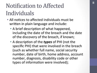 NotiIication	
  to	
  Affected	
  
Individuals	
  
•  All	
  noSces	
  to	
  aﬀected	
  individuals	
  must	
  be	
  
wrihen	
  in	
  plain	
  language	
  and	
  include:	
  
•  A	
  brief	
  descripSon	
  of	
  what	
  happened,	
  
including	
  the	
  date	
  of	
  the	
  breach	
  and	
  the	
  date	
  
of	
  the	
  discovery	
  of	
  the	
  breach,	
  if	
  known;	
  
•  A	
  descripSon	
  of	
  the	
  types	
  of	
  PHI	
  (not	
  the	
  
speciﬁc	
  PHI)	
  that	
  were	
  involved	
  in	
  the	
  breach	
  
(such	
  as	
  whether	
  full	
  name,	
  social	
  security	
  
number,	
  date	
  of	
  birth,	
  home	
  address,	
  account	
  
number,	
  diagnosis,	
  disability	
  code	
  or	
  other	
  
types	
  of	
  informaSon	
  were	
  involved);	
  

II	
  

 