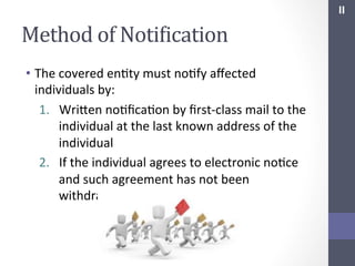 II	
  

Method	
  of	
  NotiIication	
  
•  The	
  covered	
  enSty	
  must	
  noSfy	
  aﬀected	
  
individuals	
  by:	
  
1.  Wrihen	
  noSﬁcaSon	
  by	
  ﬁrst-­‐class	
  mail	
  to	
  the	
  
individual	
  at	
  the	
  last	
  known	
  address	
  of	
  the	
  
individual	
  
2.  If	
  the	
  individual	
  agrees	
  to	
  electronic	
  noSce	
  
and	
  such	
  agreement	
  has	
  not	
  been	
  
withdrawn,	
  by	
  electronic	
  mail	
  

 