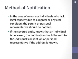 II	
  

Method	
  of	
  NotiIication	
  
•  In	
  the	
  case	
  of	
  minors	
  or	
  individuals	
  who	
  lack	
  
legal	
  capacity	
  due	
  to	
  a	
  mental	
  or	
  physical	
  
condiSon,	
  the	
  parent	
  or	
  personal	
  
representaSve	
  should	
  be	
  noSﬁed.	
  
•  If	
  the	
  covered	
  enSty	
  knows	
  that	
  an	
  individual	
  
is	
  deceased,	
  the	
  noSﬁcaSon	
  should	
  be	
  sent	
  to	
  
the	
  individual's	
  next	
  of	
  kin	
  or	
  personal	
  
representaSve	
  if	
  the	
  address	
  is	
  known.	
  

 