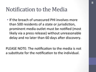 II	
  

NotiIication	
  to	
  the	
  Media	
  
•  If	
  the	
  breach	
  of	
  unsecured	
  PHI	
  involves	
  more	
  
than	
  500	
  residents	
  of	
  a	
  state	
  or	
  jurisdicSon,	
  
prominent	
  media	
  outlet	
  must	
  be	
  noSﬁed	
  (most	
  
likely	
  via	
  a	
  press	
  release)	
  without	
  unreasonable	
  
delay	
  and	
  no	
  later	
  than	
  60	
  days	
  afer	
  discovery.	
  
	
  
PLEASE	
  NOTE:	
  The	
  noSﬁcaSon	
  to	
  the	
  media	
  is	
  not	
  
a	
  subsStute	
  for	
  the	
  noSﬁcaSon	
  to	
  the	
  individual.	
  

 
