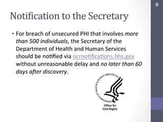 II	
  

NotiIication	
  to	
  the	
  Secretary	
  
•  For	
  breach	
  of	
  unsecured	
  PHI	
  that	
  involves	
  more	
  
than	
  500	
  individuals,	
  the	
  Secretary	
  of	
  the	
  
Department	
  of	
  Health	
  and	
  Human	
  Services	
  
should	
  be	
  noSﬁed	
  via	
  ocrnoSﬁcaSons.hhs.gov	
  
without	
  unreasonable	
  delay	
  and	
  no	
  later	
  than	
  60	
  
days	
  aBer	
  discovery.	
  
	
  

 