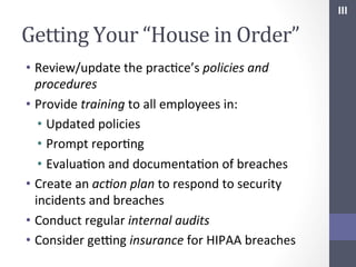 III	
  

Getting	
  Your	
  “House	
  in	
  Order”	
  
•  Review/update	
  the	
  pracSce’s	
  policies	
  and	
  
procedures	
  
•  Provide	
  training	
  to	
  all	
  employees	
  in:	
  
•  Updated	
  policies	
  
•  Prompt	
  reporSng	
  
•  EvaluaSon	
  and	
  documentaSon	
  of	
  breaches	
  
•  Create	
  an	
  ac;on	
  plan	
  to	
  respond	
  to	
  security	
  
incidents	
  and	
  breaches	
  
•  Conduct	
  regular	
  internal	
  audits	
  
•  Consider	
  geYng	
  insurance	
  for	
  HIPAA	
  breaches	
  

 