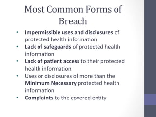 Most	
  Common	
  Forms	
  of	
  
Breach	
  
•  Impermissible	
  uses	
  and	
  disclosures	
  of	
  
protected	
  health	
  informaSon	
  
•  Lack	
  of	
  safeguards	
  of	
  protected	
  health	
  
informaSon	
  
•  Lack	
  of	
  pa5ent	
  access	
  to	
  their	
  protected	
  
health	
  informaSon	
  
•  Uses	
  or	
  disclosures	
  of	
  more	
  than	
  the	
  
Minimum	
  Necessary	
  protected	
  health	
  
informaSon	
  
•  Complaints	
  to	
  the	
  covered	
  enSty	
  

 