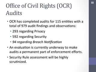 OfIice	
  of	
  Civil	
  Rights	
  (OCR)	
  
Audits	
  
•  OCR	
  has	
  completed	
  audits	
  for	
  115	
  enSSes	
  with	
  a	
  
total	
  of	
  979	
  audit	
  ﬁndings	
  and	
  observaSons:	
  
•  293	
  regarding	
  Privacy	
  
•  592	
  regarding	
  Security	
  
•  94	
  regarding	
  Breach	
  No;ﬁca;on	
  
•  An	
  evaluaSon	
  is	
  currently	
  underway	
  to	
  make	
  
audits	
  a	
  permanent	
  part	
  of	
  enforcement	
  eﬀorts.	
  
•  Security	
  Rule	
  assessment	
  will	
  be	
  highly	
  
scruSnized.	
  	
  	
  

III	
  

 