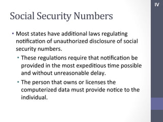 IV	
  

Social	
  Security	
  Numbers	
  
•  Most	
  states	
  have	
  addiSonal	
  laws	
  regulaSng	
  
noSﬁcaSon	
  of	
  unauthorized	
  disclosure	
  of	
  social	
  
security	
  numbers.	
  
•  These	
  regulaSons	
  require	
  that	
  noSﬁcaSon	
  be	
  
provided	
  in	
  the	
  most	
  expediSous	
  Sme	
  possible	
  
and	
  without	
  unreasonable	
  delay.	
  
•  The	
  person	
  that	
  owns	
  or	
  licenses	
  the	
  
computerized	
  data	
  must	
  provide	
  noSce	
  to	
  the	
  
individual.	
  
	
  

 