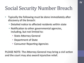 IV	
  

Social	
  Security	
  Number	
  Breach	
  
•  Typically	
  the	
  following	
  must	
  be	
  done	
  immediately	
  afer	
  
discovery	
  of	
  the	
  breach:	
  
•  Detailed	
  noSce	
  to	
  aﬀected	
  residents	
  within	
  state	
  
•  NoSﬁcaSon	
  to	
  other	
  governmental	
  agencies,	
  
including,	
  but	
  not	
  limited	
  to:	
  
•  State	
  Ahorney	
  General	
  
•  Department	
  of	
  State	
  
•  Consumer	
  ReporSng	
  Agencies	
  
	
  
PLEASE	
  NOTE:	
  The	
  Ahorney	
  General	
  may	
  bring	
  a	
  civil	
  acSon	
  
and	
  the	
  court	
  may	
  also	
  award	
  injuncSve	
  relief.	
  

 