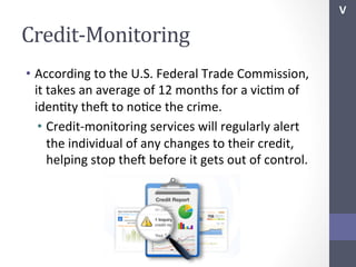 V	
  

Credit-­‐Monitoring	
  
•  According	
  to	
  the	
  U.S.	
  Federal	
  Trade	
  Commission,	
  
it	
  takes	
  an	
  average	
  of	
  12	
  months	
  for	
  a	
  vicSm	
  of	
  
idenSty	
  thef	
  to	
  noSce	
  the	
  crime.	
  
•  Credit-­‐monitoring	
  services	
  will	
  regularly	
  alert	
  
the	
  individual	
  of	
  any	
  changes	
  to	
  their	
  credit,	
  
helping	
  stop	
  thef	
  before	
  it	
  gets	
  out	
  of	
  control.	
  
	
  

 