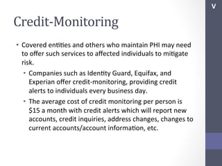V	
  

Credit-­‐Monitoring	
  
•  Covered	
  enSSes	
  and	
  others	
  who	
  maintain	
  PHI	
  may	
  need	
  
to	
  oﬀer	
  such	
  services	
  to	
  aﬀected	
  individuals	
  to	
  miSgate	
  
risk.	
  
•  Companies	
  such	
  as	
  IdenSty	
  Guard,	
  Equifax,	
  and	
  
Experian	
  oﬀer	
  credit-­‐monitoring,	
  providing	
  credit	
  
alerts	
  to	
  individuals	
  every	
  business	
  day.	
  
•  The	
  average	
  cost	
  of	
  credit	
  monitoring	
  per	
  person	
  is	
  
$15	
  a	
  month	
  with	
  credit	
  alerts	
  which	
  will	
  report	
  new	
  
accounts,	
  credit	
  inquiries,	
  address	
  changes,	
  changes	
  to	
  
current	
  accounts/account	
  informaSon,	
  etc.	
  

 