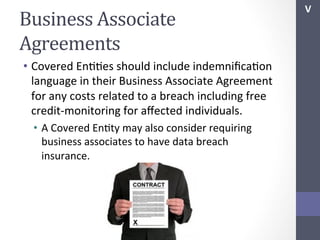 Business	
  Associate	
  
Agreements	
  
•  Covered	
  EnSSes	
  should	
  include	
  indemniﬁcaSon	
  
language	
  in	
  their	
  Business	
  Associate	
  Agreement	
  
for	
  any	
  costs	
  related	
  to	
  a	
  breach	
  including	
  free	
  
credit-­‐monitoring	
  for	
  aﬀected	
  individuals.	
  
•  A	
  Covered	
  EnSty	
  may	
  also	
  consider	
  requiring	
  
business	
  associates	
  to	
  have	
  data	
  breach	
  
insurance.	
  	
  

V	
  

 