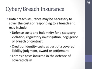 VI	
  

Cyber/Breach	
  Insurance	
  
•  Data	
  breach	
  insurance	
  may	
  be	
  necessary	
  to	
  
cover	
  the	
  costs	
  of	
  responding	
  to	
  a	
  breach	
  and	
  
may	
  include:	
  
•  Defense	
  costs	
  and	
  indemnity	
  for	
  a	
  statutory	
  
violaSon,	
  regulatory	
  invesSgaSon,	
  negligence	
  
or	
  breach	
  of	
  contract	
  
•  Credit	
  or	
  idenSty	
  costs	
  as	
  part	
  of	
  a	
  covered	
  
liability	
  judgment,	
  award	
  or	
  sehlement	
  
•  Forensic	
  costs	
  incurred	
  in	
  the	
  defense	
  of	
  
covered	
  claim	
  

 