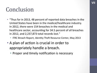 VII	
  

Conclusion	
  
•  “Thus	
  far	
  in	
  2013,	
  48	
  percent	
  of	
  reported	
  data	
  breaches	
  in	
  the	
  
United	
  States	
  have	
  been	
  in	
  the	
  medical/healthcare	
  industry.	
  
In	
  2012,	
  there	
  were	
  154	
  breaches	
  in	
  the	
  medical	
  and	
  
healthcare	
  sector,	
  accounSng	
  for	
  34.5	
  percent	
  of	
  all	
  breaches	
  
in	
  2012,	
  and	
  2,237,873	
  total	
  records	
  lost.”	
  
•  ITRC	
  Breach	
  Report,	
  IdenSty	
  Thef	
  Resource	
  Center,	
  May	
  2013	
  

•  A	
  plan	
  of	
  acSon	
  is	
  crucial	
  in	
  order	
  to	
  
appropriately	
  handle	
  a	
  breach.	
  
•  Proper	
  and	
  Smely	
  noSﬁcaSon	
  is	
  necessary	
  
	
  
	
  

	
  

 