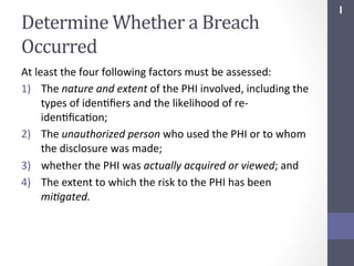 Determine	
  Whether	
  a	
  Breach	
  
Occurred	
  
At	
  least	
  the	
  four	
  following	
  factors	
  must	
  be	
  assessed:	
  
1)  The	
  nature	
  and	
  extent	
  of	
  the	
  PHI	
  involved,	
  including	
  the	
  
types	
  of	
  idenSﬁers	
  and	
  the	
  likelihood	
  of	
  re-­‐
idenSﬁcaSon;	
  
2)  The	
  unauthorized	
  person	
  who	
  used	
  the	
  PHI	
  or	
  to	
  whom	
  
the	
  disclosure	
  was	
  made;	
  
3)  whether	
  the	
  PHI	
  was	
  actually	
  acquired	
  or	
  viewed;	
  and	
  
4)  The	
  extent	
  to	
  which	
  the	
  risk	
  to	
  the	
  PHI	
  has	
  been	
  
mi;gated.	
  

I	
  

 