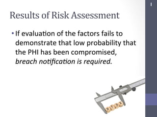 I	
  

Results	
  of	
  Risk	
  Assessment	
  
• If	
  evaluaSon	
  of	
  the	
  factors	
  fails	
  to	
  
demonstrate	
  that	
  low	
  probability	
  that	
  
the	
  PHI	
  has	
  been	
  compromised,	
  
breach	
  no;ﬁca;on	
  is	
  required.	
  

 