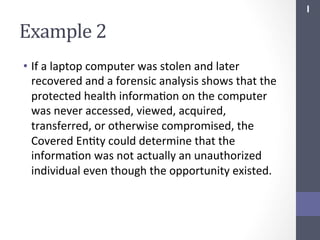 I	
  

Example	
  2	
  
•  If	
  a	
  laptop	
  computer	
  was	
  stolen	
  and	
  later	
  
recovered	
  and	
  a	
  forensic	
  analysis	
  shows	
  that	
  the	
  
protected	
  health	
  informaSon	
  on	
  the	
  computer	
  
was	
  never	
  accessed,	
  viewed,	
  acquired,	
  
transferred,	
  or	
  otherwise	
  compromised,	
  the	
  
Covered	
  EnSty	
  could	
  determine	
  that	
  the	
  
informaSon	
  was	
  not	
  actually	
  an	
  unauthorized	
  
individual	
  even	
  though	
  the	
  opportunity	
  existed.	
  

 