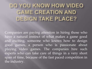 Do You Know How Video Game Creation and Design Take Place? Companies are paying attention in hiring those who have a natural instinct of what makes a game good and exciting, someone who knows how to design good games, a person who is passionate about playing video games. Thecompanies hire such experts who can take care of things in a very short span of time, because of the fast paced competition in the industry. 