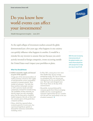 Do you know how
 world events can affect
 your investments?
  Wealth Management Insights           June 2011




  As the rapid collapse of investment markets around the globe
  demonstrated just a few years ago, what happens in one country
  can quickly influence what happens in another. It would be a
  mistake for any investor to assume that just because you aren’t                                With the ever-increasing
                                                                                                 interconnectivity of
  actively invested in foreign companies, events occurring outside                               the global markets, you
                                                                                                 need a financial partner
  the United States won’t impact your portfolios or plans.
                                                                                                 with perspective to help
                                                                                                 you stay on top of it all.

  What You Should Know:
1. Global commodity supply and demand          ∙ In May 2011, cotton prices were more
   are parts of the equation.                    than double their 10-year average,
   A large part of the interconnectedness of     prompting retailer The Gap to announce
   world economies is based on their supply      an anticipated 20% cost increase per
   of and demand for certain commodities         clothing item for the second half of the
   essential to economic growth. These           year. The Gap’s stock dropped more
   include oil and grain – the fuels that        than $3 per share on the day of the
   keep machines and people running –            announcement.
   as well as precious metals and other        ∙ Meanwhile, increased demand for
   components essential for manufacturing.       consumer goods from China’s emerging
   The availability of these materials can       middle class has created significant
   directly impact not only commodity            expansion opportunities for U.S. retailers
   prices, but the share prices of publicly      over the past year, particularly in the area
   traded companies that rely on them and        of online commerce.
   the consumer prices of the goods those
   companies produce.
∙ China, which has reported robust                                                              Lawrence M. Counen, CRC®
  economic growth in recent years, has                                                        Senior Investment Consultant
  experienced significant upticks in                                                           Private Wealth Management
  demand for numerous commodities,                                                     8888 Keystone Crosssing, Suite 1440
  including cotton.                                                                                   Indianapolis, IN 46240
                                                                                     317-582-2265 . 800-382-1603, ext. 2265
                                                                                                     lcounen@rwbaird.com
 
