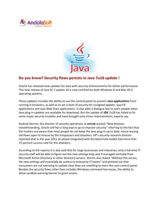 Do you know? Security flaws persists in Java 7u10 update !
Oracle has released new updates for Java with security enhancements for better performance.
This new release of Java SE 7 update 10 is now certified for both Windows 8 and Mac OS X
operating systems.

These updates includes the ability to use the control panel to prevent Java applications from
running in browsers, as well as to set a level of security for unsigned applets, Java FX
applications and Java Web Start applications. It also adds a dialogue box to warn people when
Java plug-in updates are available for download. But the update of JDK 7u10 has failed to fix
some major security troubles and have brought only minor improvements, experts say.

Andrew Storms, the director of security operations at ncircle quoted “New features
notwithstanding, Oracle still has a long way to go to improve security” referring to the fact that
the hackers are aware that most people do not keep the Java plug-in up to date, hence leaving
old flaws open to misuse by the trespassers and attackers. HP’s security research division
reported that in the year 2011 an attack integrated with the black hole toolkit had more than
75 percent success rate for the attackers.

According to the reports it is also said that for large businesses and Industries, only a full-time IT
security staff will be able to figure out the new settings help and if managed centrally from
Microsoft Active Directory or other directory servers. Storms also stated “Without this access,
the new settings will essentially be useless to enterprise IT teams” and pointed out that
consumers are not worrying to update Java; they are unwilling to learn the uses control panel.
Besides the security flaws other fixes includes Windows command line issues, the ability to
allow sandbox warning banner to grant access.
 