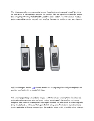 A lot of tobacco smokers are now deciding to make the switch to smoking an e cig instead. Why is that
so? What would be the advantages of making this transfer if there are any? If you are a smoker who has
been struggling with kicking the bad habit for good then please read on. This write up would introduce
you to e cig smoking and why it is much more beneficial than cigarette smoking in many ways than one.




If you are looking for the best E Cig website, then the link I have given you will surely be the perfect site
you have been looking for, go ahead check it out.



First, smoking a good e cig is much better for your health than tobacco smoking. What makes tobacco
smoking therefore dangerous is the real smoke emitted with every puff, the actual tar, carcinogens
along with other chemicals that a cigarette smoker gets whenever she or he inhales. It fills the lungs and
brings about all sorts of sicknesses. The largest of which is lung caner. An electronic cigarette emits no
smoke cigarettes at all. Instead, this uses vapor that looks like smoke as well as feels like smoke however
 